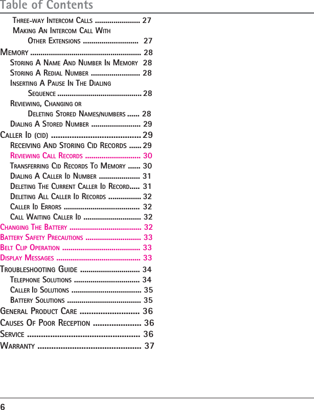      THREE-WAY INTERCOM CALLS ...................... 27     MAKING AN INTERCOM CALL WITH           OTHER EXTENSIONS ...........................  27MEMORY ...................................................... 28    STORING A NAME AND NUMBER IN MEMORY  28    STORING A REDIAL NUMBER ........................ 28    INSERTING A PAUSE IN THE DIALING                SEQUENCE ......................................... 28    REVIEWING, CHANGING OR           DELETING STORED NAMES/NUMBERS ...... 28    DIALING A STORED NUMBER ........................ 29CALLER ID (CID) ....................................... 29    RECEIVING AND STORING CID RECORDS ...... 29    REVIEWING CALL RECORDS ........................... 30    TRANSFERRING CID RECORDS TO MEMORY ...... 30    DIALING A CALLER ID NUMBER .................... 31    DELETING THE CURRENT CALLER ID RECORD..... 31    DELETING ALL CALLER ID RECORDS ................ 32    CALLER ID ERRORS ..................................... 32    CALL WAITING CALLER ID ............................ 32CHANGING THE BATTERY ................................... 32BATTERY SAFETY PRECAUTIONS ........................... 33BELT CLIP OPERATION ...................................... 33DISPLAY MESSAGES ......................................... 33TROUBLESHOOTING GUIDE ............................. 34    TELEPHONE SOLUTIONS ................................ 34    CALLER ID SOLUTIONS .................................. 35     BATTERY SOLUTIONS .................................... 35GENERAL PRODUCT CARE .......................... 36CAUSES OF POOR RECEPTION ..................... 36SERVICE ................................................. 36WARRANTY ............................................. 37    6Table of Contents