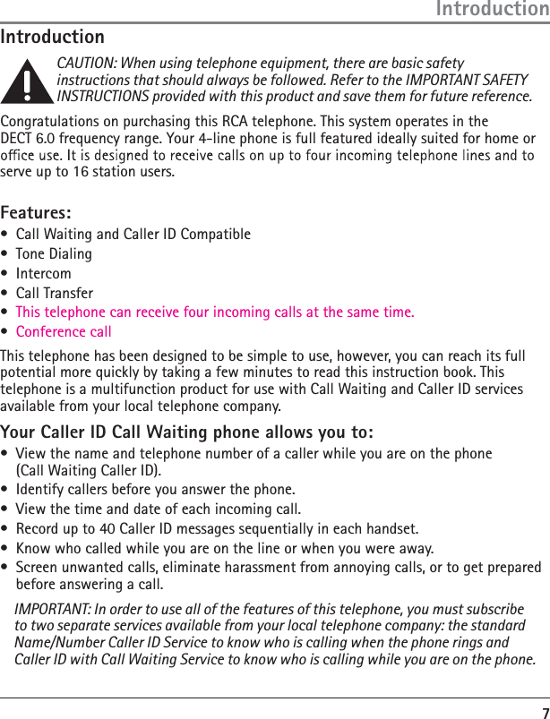 7IntroductionCAUTION: When using telephone equipment, there are basic safety instructions that should always be followed. Refer to the IMPORTANT SAFETY INSTRUCTIONS provided with this product and save them for future reference.Congratulations on purchasing this RCA telephone. This system operates in the  DECT 6.0 frequency range. Your 4-line phone is full featured ideally suited for home or serve up to 16 station users. Features:à  Call Waiting and Caller ID Compatibleà Tone Dialingà Intercomà Call Transfer à This telephone can receive four incoming calls at the same time.  à Conference callThis telephone has been designed to be simple to use, however, you can reach its full potential more quickly by taking a few minutes to read this instruction book. This telephone is a multifunction product for use with Call Waiting and Caller ID services available from your local telephone company.Your Caller ID Call Waiting phone allows you to:à  View the name and telephone number of a caller while you are on the phone  (Call Waiting Caller ID).à  Identify callers before you answer the phone.à  View the time and date of each incoming call.à  Record up to 40 Caller ID messages sequentially in each handset.à  Know who called while you are on the line or when you were away.àń Screen unwanted calls, eliminate harassment from annoying calls, or to get prepared before answering a call.IMPORTANT: In order to use all of the features of this telephone, you must subscribe to two separate services available from your local telephone company: the standard Name/Number Caller ID Service to know who is calling when the phone rings and Caller ID with Call Waiting Service to know who is calling while you are on the phone.Introduction