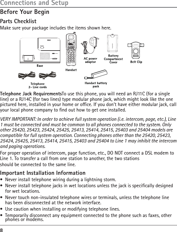 8Before Your BeginParts ChecklistMake sure your package includes the items shown here.Connections and SetupTelephone Jack RequirementsTo use this phone, you will need an RJ11C (for a single line) or a RJ14C (for two lines) type modular phone jack, which might look like the one pictured here, installed in your home or oce. If you don’t have either modular jack, call your local phone company to nd out how to get one installed.VERY IMPORTANT: In order to achieve full system operation (i.e. intercom, page, etc.), Line 1 must be connected and must be common to all phones connected to the system. Only other 25420, 25423, 25424, 25425, 25413, 25414, 25415, 25403 and 25404 models are compatible for full system operation. Connecting phones other than the 25420, 25423, 25424, 25425, 25413, 25414, 25415, 25403 and 25404 to Line 1 may inhibit the intercom and paging operations.For proper operation of intercom, page function, etc., DO NOT connect a DSL modem to Line 1. To transfer a call from one station to another, the two stationsshould be connected to the same line.Important Installation Information•  Never install telephone wiring during a lightning storm.•  Never install telephone jacks in wet locations unless the jack is specically designed for wet locations.•  Never touch non-insulated telephone wires or terminals, unless the telephone line has been disconnected at the network interface.•  Use caution when installing or modifying telephone lines.•  Temporarily disconnect any equipment connected to the phone such as faxes, other phones or modems.