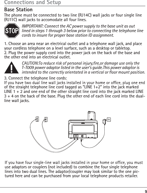 9Connections and SetupBase Station The phone must be connected to two line (RJ14C) wall jacks or four single line (RJ11C) wall jacks to accomodate all four lines. IMPORTANT: Connect the AC power supply to the base unit as out   lined in steps 1 through 3 below prior to connecting the telephone line    cords to insure for proper base station ID assignment.1. Choose an area near an electrical outlet and a telephone wall jack, and place your cordless telephone on a level surface, such as a desktop or tabletop.2. Plug the power supply cord into the power jack on the back of the base and the other end into an electrical outlet.     T-T009 power adaptor listed in the user’s guide.This power adaptor is   3. Connect the telephone line cords:of the straight telephone line cord tagged as “LINE 1+2” into the jack marked LINE 1 + 2 and one end of the other straight line cord into the jack marked LINE 3 + 4 on the back of the base. Plug the other end of each line cord into the dual-line wall jacks. use adaptors or couplers (not included) to combine the four single telephone lines into two dual lines. The adaptor/coupler may look similar to the one pic-tured here and can be purchased from your local telephone products retailer. 