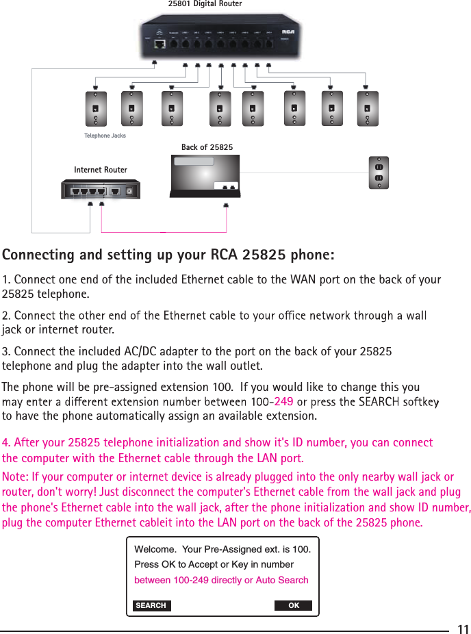 Connecting and setting up your RCA 25825 phone:1. Connect one end of the included Ethernet cable to the WAN port on the back of your 25825 telephone.jack or internet router.3. Connect the included AC/DC adapter to the port on the back of your 25825 4. After your 25825 telephone initialization and show it&apos;s ID number, you can connect the computer with the Ethernet cable through the LAN port.telephone and plug the adapter into the wall outlet.The phone will be pre-assigned extension 100.  If you would like to change this you to have the phone automatically assign an available extension.Note: If your computer or internet device is already plugged into the only nearby wall jack or  router, don&apos;t worry! Just disconnect the computer&apos;s Ethernet cable from the wall jack and plug the phone&apos;s Ethernet cable into the wall jack, after the phone initialization and show ID number, plug the computer Ethernet cableit into the LAN port on the back of the 25825 phone.249 11Welcome.  Your Pre-Assigned ext. is 100.Press OK to Accept or Key in number between 100-249 directly or Auto Search SEARCH OKTelephone Jacks25801 Digital RouterInternet RouterBack of 25825