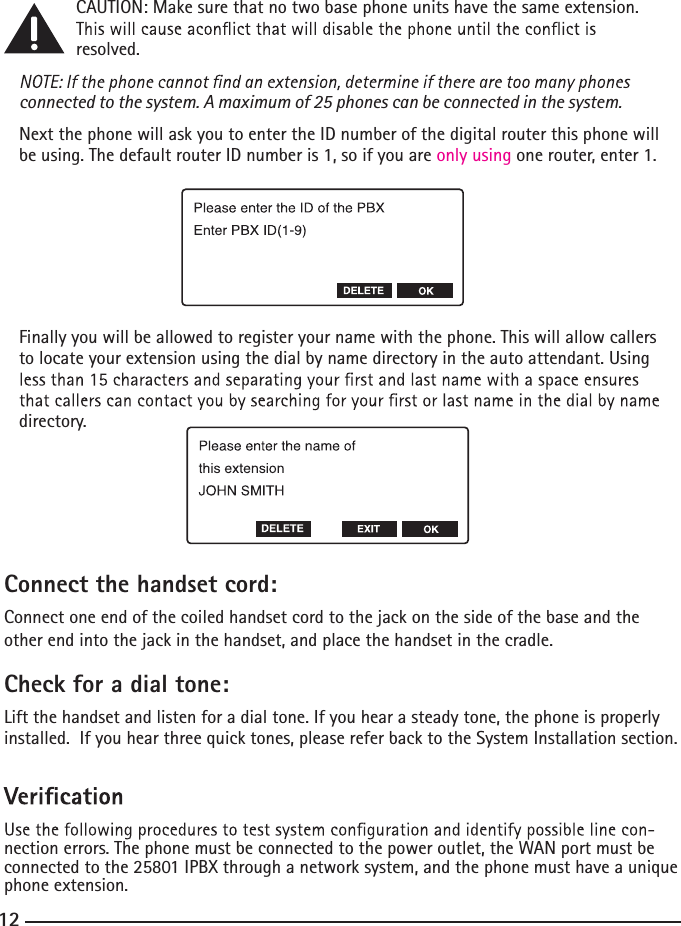   CAUTION: Make sure that no two base phone units have the same extension.    resolved.connected to the system. A maximum of 25 phones can be connected in the system.Next the phone will ask you to enter the ID number of the digital router this phone will be using. The default router ID number is 1, so if you are only using one router, enter 1.Finally you will be allowed to register your name with the phone. This will allow callers to locate your extension using the dial by name directory in the auto attendant. Using directory.Connect the handset cord:Connect one end of the coiled handset cord to the jack on the side of the base and the other end into the jack in the handset, and place the handset in the cradle.Check for a dial tone:Lift the handset and listen for a dial tone. If you hear a steady tone, the phone is properly installed.  If you hear three quick tones, please refer back to the System Installation section.nection errors. The phone must be connected to the power outlet, the WAN port must be connected to the 25801 IPBX through a network system, and the phone must have a unique phone extension.12