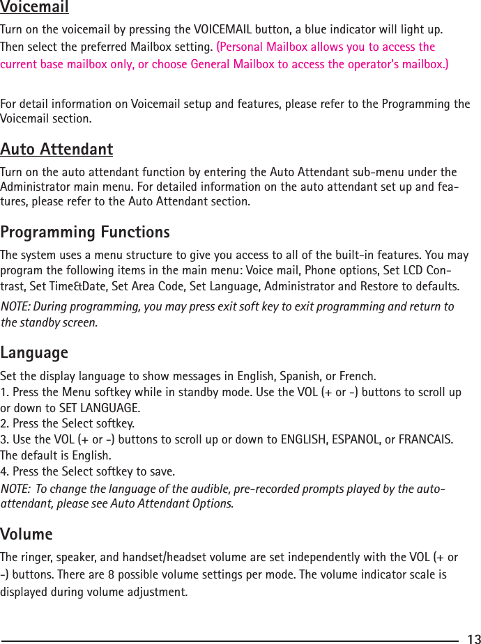 VoicemailTurn on the voicemail by pressing the VOICEMAIL button, a blue indicator will light up. Then select the preferred Mailbox setting. (Personal Mailbox allows you to access the current base mailbox only, or choose General Mailbox to access the operator&apos;s mailbox.)For detail information on Voicemail setup and features, please refer to the Programming the Voicemail section.Auto AttendantTurn on the auto attendant function by entering the Auto Attendant sub-menu under the Administrator main menu. For detailed information on the auto attendant set up and fea-tures, please refer to the Auto Attendant section.Programming FunctionsThe system uses a menu structure to give you access to all of the built-in features. You may program the following items in the main menu: Voice mail, Phone options, Set LCD Con-trast, Set Time&amp;Date, Set Area Code, Set Language, Administrator and Restore to defaults. NOTE: During programming, you may press exit soft key to exit programming and return to the standby screen.LanguageSet the display language to show messages in English, Spanish, or French.1. Press the Menu softkey while in standby mode. Use the VOL (+ or -) buttons to scroll up or down to SET LANGUAGE.2. Press the Select softkey.3. Use the VOL (+ or -) buttons to scroll up or down to ENGLISH, ESPANOL, or FRANCAIS.The default is English.4. Press the Select softkey to save.NOTE:  To change the language of the audible, pre-recorded prompts played by the auto-attendant, please see Auto Attendant Options.VolumeThe ringer, speaker, and handset/headset volume are set independently with the VOL (+ or -) buttons. There are 8 possible volume settings per mode. The volume indicator scale is displayed during volume adjustment.13