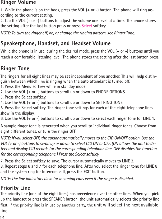 Ringer Volume1. While the phone is on the hook, press the VOL (+ or -) button. The phone will ring ac-cording to the current setting.2. Tap the VOL (+ or -) buttons to adjust the volume one level at a time. The phone stores the setting after the last button press or press Select softkey.Speakerphone, Handset, and Headset VolumeWhile the phone is in use, during the desired mode, press the VOL (+ or -) buttons until you reach a comfortable listening level. The phone stores the setting after the last button press.      Ringer ToneThe ringers for all eight lines may be set independent of one another. This will help distin-1. Press the Menu softkey while in standby mode.2. Use the VOL (+ or -) buttons to scroll up or down to PHONE OPTIONS.3. Press the Select softkey.4. Use the VOL (+ or -) buttons to scroll up or down to SET RING TONE.5. Press the Select softkey. The ringer tone settings for each of the eight telephone lines show in the display.6. Use the VOL (+ or -) buttons to scroll up or down to select each ringer tone for LINE 1.A sample ringer tone is generated when you scroll to individual ringer tones. Choose from NOTE: If you select OFF, the cursor automatically moves to the CID ON/OFF option. Use the VOL (+ or -) buttons to scroll up or down to select CID ON or OFF. (ON allows the unit to de-tect and display CID records for the corresponding telephone line. OFF disables the function for the corresponding telephone.) Press the Select softkey.7. Press the Select softkey to save. The cursor automatically moves to LINE 2.8. Repeat steps 6 and 7 for each telephone line. After you select the ringer tone for LINE 8 and the system ring for Intercom call, press the EXIT button.Priority LineThe priority line (one of the eight lines) has precedence over the other lines. When you pick up the handset or press the SPEAKER button, the unit automatically selects the priority line unit will select the next available line.14