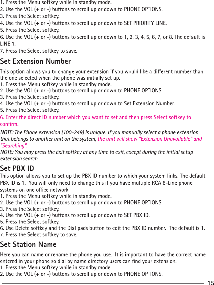 1. Press the Menu softkey while in standby mode.2. Use the VOL (+ or -) buttons to scroll up or down to PHONE OPTIONS.3. Press the Select softkey.4. Use the VOL (+ or -) buttons to scroll up or down to SET PRIORITY LINE.5. Press the Select softkey.6. Use the VOL (+ or -) buttons to scroll up or down to 1, 2, 3, 4, 5, 6, 7, or 8. The default is LINE 1.7. Press the Select softkey to save.Set Extension Numberthe one selected when the phone was initially set up.1. Press the Menu softkey while in standby mode.2. Use the VOL (+ or -) buttons to scroll up or down to PHONE OPTIONS.3. Press the Select softkey.4. Use the VOL (+ or -) buttons to scroll up or down to Set Extension Number.5. Press the Select softkey.6. Enter the direct ID number which you want to set and then press Select softkey to conrm.NOTE: The Phone extension (100-249) is unique. If you manually select a phone extension that belongs to another unit on the system, the unit will show &quot;Extension Unavailable&quot; and &quot;Searching&quot;.NOTE: You may press the Exit softkey at any time to exit, except during the initial setup extension search.Set PBX IDThis option allows you to set up the PBX ID number to which your system links. The default PBX ID is 1.  You will only need to change this if you have multiple RCA 8-Line phone 1. Press the Menu softkey while in standby mode.2. Use the VOL (+ or -) buttons to scroll up or down to PHONE OPTIONS.3. Press the Select softkey.4. Use the VOL (+ or -) buttons to scroll up or down to SET PBX ID.5. Press the Select softkey.6. Use Delete softkey and the Dial pads button to edit the PBX ID number.  The default is 1.7. Press the Select softkey to save.Set Station Name Here you can name or rename the phone you use.  It is important to have the correct name 1. Press the Menu softkey while in standby mode.2. Use the VOL (+ or -) buttons to scroll up or down to PHONE OPTIONS.15