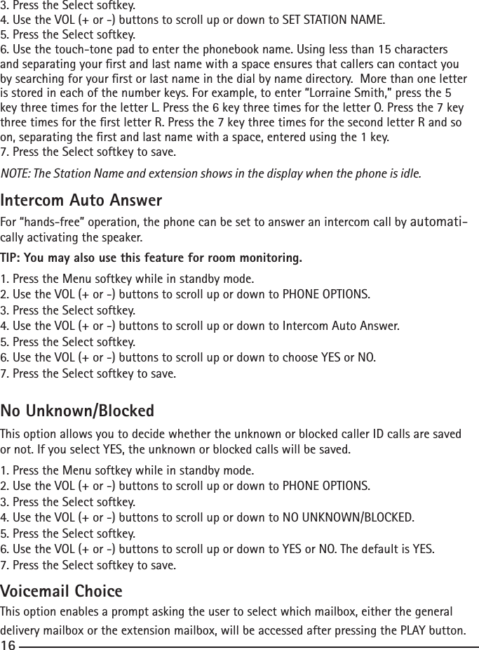 3. Press the Select softkey.4. Use the VOL (+ or -) buttons to scroll up or down to SET STATION NAME.5. Press the Select softkey.6. Use the touch-tone pad to enter the phonebook name. Using less than 15 characters and separating your rst and last name with a space ensures that callers can contact you by searching for your rst or last name in the dial by name directory.  More than one letter is stored in each of the number keys. For example, to enter “Lorraine Smith,” press the 5 key three times for the letter L. Press the 6 key three times for the letter O. Press the 7 key three times for the rst letter R. Press the 7 key three times for the second letter R and so on, separating the rst and last name with a space, entered using the 1 key.7. Press the Select softkey to save.NOTE: The Station Name and extension shows in the display when the phone is idle.Intercom Auto AnswerFor “hands-free” operation, the phone can be set to answer an intercom call by automati-cally activating the speaker.TIP: You may also use this feature for room monitoring.1. Press the Menu softkey while in standby mode.2. Use the VOL (+ or -) buttons to scroll up or down to PHONE OPTIONS.3. Press the Select softkey.4. Use the VOL (+ or -) buttons to scroll up or down to Intercom Auto Answer.5. Press the Select softkey.6. Use the VOL (+ or -) buttons to scroll up or down to choose YES or NO.7. Press the Select softkey to save.No Unknown/BlockedThis option allows you to decide whether the unknown or blocked caller ID calls are saved or not. If you select YES, the unknown or blocked calls will be saved.1. Press the Menu softkey while in standby mode.2. Use the VOL (+ or -) buttons to scroll up or down to PHONE OPTIONS.3. Press the Select softkey.4. Use the VOL (+ or -) buttons to scroll up or down to NO UNKNOWN/BLOCKED.5. Press the Select softkey.6. Use the VOL (+ or -) buttons to scroll up or down to YES or NO. The default is YES.7. Press the Select softkey to save.Voicemail ChoiceThis option enables a prompt asking the user to select which mailbox, either the general delivery mailbox or the extension mailbox, will be accessed after pressing the PLAY button.  16