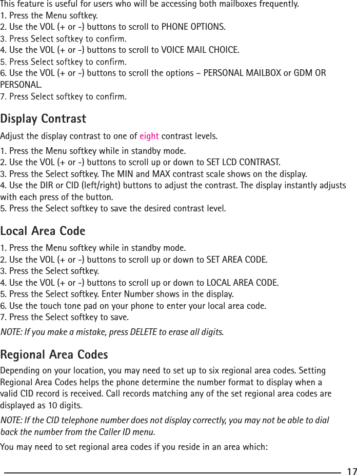 This feature is useful for users who will be accessing both mailboxes frequently.1. Press the Menu softkey.2. Use the VOL (+ or -) buttons to scroll to PHONE OPTIONS.4. Use the VOL (+ or -) buttons to scroll to VOICE MAIL CHOICE.6. Use the VOL (+ or -) buttons to scroll the options – PERSONAL MAILBOX or GDM OR PERSONAL.Display ContrastAdjust the display contrast to one of eight contrast levels.1. Press the Menu softkey while in standby mode.2. Use the VOL (+ or -) buttons to scroll up or down to SET LCD CONTRAST.3. Press the Select softkey. The MIN and MAX contrast scale shows on the display.4. Use the DIR or CID (left/right) buttons to adjust the contrast. The display instantly adjusts with each press of the button.5. Press the Select softkey to save the desired contrast level.Local Area Code1. Press the Menu softkey while in standby mode.2. Use the VOL (+ or -) buttons to scroll up or down to SET AREA CODE.3. Press the Select softkey.4. Use the VOL (+ or -) buttons to scroll up or down to LOCAL AREA CODE.5. Press the Select softkey. Enter Number shows in the display.6. Use the touch tone pad on your phone to enter your local area code.7. Press the Select softkey to save.NOTE: If you make a mistake, press DELETE to erase all digits.Regional Area CodesDepending on your location, you may need to set up to six regional area codes. Setting Regional Area Codes helps the phone determine the number format to display when a valid CID record is received. Call records matching any of the set regional area codes are displayed as 10 digits.NOTE: If the CID telephone number does not display correctly, you may not be able to dial back the number from the Caller ID menu.You may need to set regional area codes if you reside in an area which:17