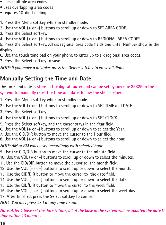 • uses multiple area codes• uses overlapping area codes• requires 10-digit dialing.1. Press the Menu softkey while in standby mode.2. Use the VOL (+ or -) buttons to scroll up or down to SET AREA CODE.3. Press the Select softkey.4. Use the VOL (+ or -) buttons to scroll up or down to REGIONAL AREA CODES.display.6. Use the touch tone pad on your phone to enter up to six regional area codes.7. Press the Select softkey to save.NOTE: If you make a mistake, press the Delete softkey to erase all digits.Manually Setting the Time and Datesystem. To manually reset the time and date, follow the steps below.store in the digital router and can be set by any one 25825 in the 1. Press the Menu softkey while in standby mode.2. Use the VOL (+ or -) buttons to scroll up or down to SET TIME and DATE.3. Press the Select softkey.4. Use the VOL (+ or -) buttons to scroll up or down to SET CLOCK.6. Use the VOL (+ or -) buttons to scroll up or down to select the Year.8. Use the VOL (+ or -) buttons to scroll up or down to select the hour.NOTE: AM or PM will be set accordingly with selected hour.10. Use the VOL (+ or -) buttons to scroll up or down to select the minutes.12. Use the VOL (+ or -) buttons to scroll up or down to select the month.14. Use the VOL (+ or -) buttons to scroll up or down to select the date.16. Use the VOL (+ or -) buttons to scroll up or down to select the week day.NOTE: You may press Exit at any time to quit.Note: After 1 base set the date &amp; time, all of the base in the system will be updated the date &amp; time within 10 minutes.18