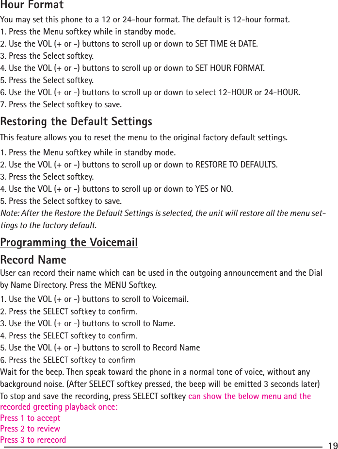 Hour FormatYou may set this phone to a 12 or 24-hour format. The default is 12-hour format.1. Press the Menu softkey while in standby mode.2. Use the VOL (+ or -) buttons to scroll up or down to SET TIME &amp; DATE.3. Press the Select softkey.4. Use the VOL (+ or -) buttons to scroll up or down to SET HOUR FORMAT.5. Press the Select softkey.6. Use the VOL (+ or -) buttons to scroll up or down to select 12-HOUR or 24-HOUR.7. Press the Select softkey to save.Restoring the Default SettingsThis feature allows you to reset the menu to the original factory default settings.1. Press the Menu softkey while in standby mode.2. Use the VOL (+ or -) buttons to scroll up or down to RESTORE TO DEFAULTS.3. Press the Select softkey.4. Use the VOL (+ or -) buttons to scroll up or down to YES or NO.5. Press the Select softkey to save.Note: After the Restore the Default Settings is selected, the unit will restore all the menu set-tings to the factory default.Programming the VoicemailRecord NameUser can record their name which can be used in the outgoing announcement and the Dial by Name Directory. Press the MENU Softkey.1. Use the VOL (+ or -) buttons to scroll to Voicemail.3. Use the VOL (+ or -) buttons to scroll to Name.5. Use the VOL (+ or -) buttons to scroll to Record NameWait for the beep. Then speak toward the phone in a normal tone of voice, without any background noise. (After SELECT softkey pressed, the beep will be emitted 3 seconds later)To stop and save the recording, press SELECT softkey can show the below menu and the recorded greeting playback once:Press 1 to acceptPress 2 to reviewPress 3 to rerecord 19