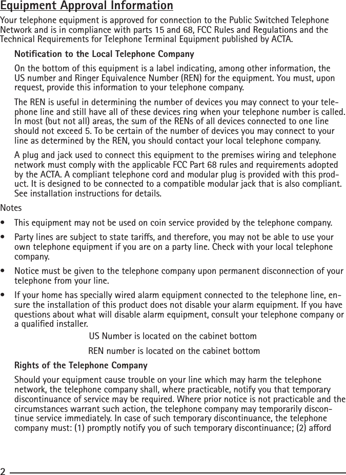 Equipment Approval InformationYour telephone equipment is approved for connection to the Public Switched Telephone Network and is in compliance with parts 15 and 68, FCC Rules and Regulations and the Technical Requirements for Telephone Terminal Equipment published by ACTA.     Notication to the Local Telephone Company  On the bottom of this equipment is a label indicating, among other information, the US number and Ringer Equivalence Number (REN) for the equipment. You must, upon request, provide this information to your telephone company.  The REN is useful in determining the number of devices you may connect to your tele-phone line and still have all of these devices ring when your telephone number is called. In most (but not all) areas, the sum of the RENs of all devices connected to one line should not exceed 5. To be certain of the number of devices you may connect to your line as determined by the REN, you should contact your local telephone company.  A plug and jack used to connect this equipment to the premises wiring and telephone network must comply with the applicable FCC Part 68 rules and requirements adopted by the ACTA. A compliant telephone cord and modular plug is provided with this prod-uct. It is designed to be connected to a compatible modular jack that is also compliant. See installation instructions for details.Notes  •  This equipment may not be used on coin service provided by the telephone company.•  Party lines are subject to state taris, and therefore, you may not be able to use your own telephone equipment if you are on a party line. Check with your local telephone company.•  Notice must be given to the telephone company upon permanent disconnection of your telephone from your line.•  If your home has specially wired alarm equipment connected to the telephone line, en-sure the installation of this product does not disable your alarm equipment. If you have questions about what will disable alarm equipment, consult your telephone company or a qualied installer.US Number is located on the cabinet bottom REN number is located on the cabinet bottom     Rights of the Telephone Company   Should your equipment cause trouble on your line which may harm the telephone network, the telephone company shall, where practicable, notify you that temporary discontinuance of service may be required. Where prior notice is not practicable and the circumstances warrant such action, the telephone company may temporarily discon-tinue service immediately. In case of such temporary discontinuance, the telephone company must: (1) promptly notify you of such temporary discontinuance; (2) aord 2