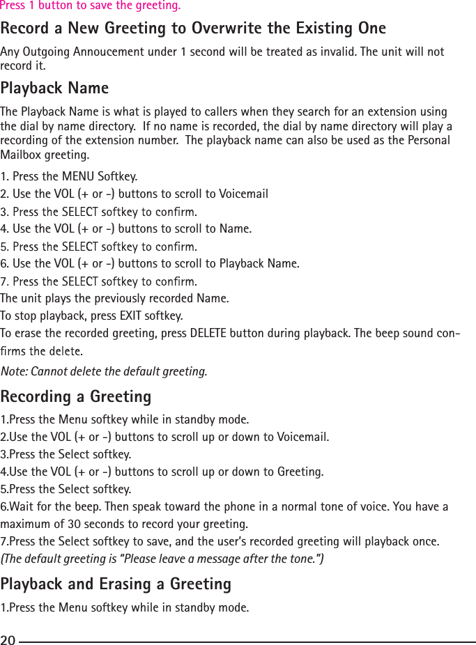 Record a New Greeting to Overwrite the Existing OneAny Outgoing Annoucement under 1 second will be treated as invalid. The unit will not record it.Playback NameThe Playback Name is what is played to callers when they search for an extension using the dial by name directory.  If no name is recorded, the dial by name directory will play a recording of the extension number.  The playback name can also be used as the Personal Mailbox greeting.1. Press the MENU Softkey.2. Use the VOL (+ or -) buttons to scroll to Voicemail4. Use the VOL (+ or -) buttons to scroll to Name.6. Use the VOL (+ or -) buttons to scroll to Playback Name.The unit plays the previously recorded Name.To stop playback, press EXIT softkey.To erase the recorded greeting, press DELETE button during playback. The beep sound con-Note: Cannot delete the default greeting.Recording a Greeting1.Press the Menu softkey while in standby mode.2.Use the VOL (+ or -) buttons to scroll up or down to Voicemail.3.Press the Select softkey.4.Use the VOL (+ or -) buttons to scroll up or down to Greeting.5.Press the Select softkey.6.Wait for the beep. Then speak toward the phone in a normal tone of voice. You have a maximum of 30 seconds to record your greeting.7.Press the Select softkey to save, and the user’s recorded greeting will playback once.(The default greeting is “Please leave a message after the tone.”) Playback and Erasing a Greeting1.Press the Menu softkey while in standby mode.20Press 1 button to save the greeting.