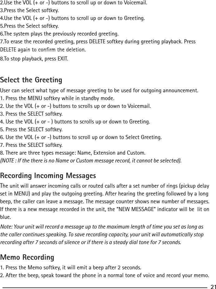 2.Use the VOL (+ or -) buttons to scroll up or down to Voicemail.3.Press the Select softkey.4.Use the VOL (+ or -) buttons to scroll up or down to Greeting.5.Press the Select softkey.6.The system plays the previously recorded greeting.7.To erase the recorded greeting, press DELETE softkey during greeting playback. Press 8.To stop playback, press EXIT. Select the GreetingUser can select what type of message greeting to be used for outgoing announcement.1. Press the MENU softkey while in standby mode.2. Use the VOL (+ or -) buttons to scrolls up or down to Voicemail.3. Press the SELECT softkey.4. Use the VOL (+ or - ) buttons to scrolls up or down to Greeting.5. Press the SELECT softkey.6. Use the VOL (+ or -) buttons to scroll up or down to Select Greeting.7. Press the SELECT softkey.8. There are three types message: Name, Extension and Custom.(NOTE : If the there is no Name or Custom message record, it cannot be selected). Recording Incoming MessagesThe unit will answer incoming calls or routed calls after a set number of rings (pickup delay set in MENU) and play the outgoing greeting. After hearing the greeting followed by a long beep, the caller can leave a message. The message counter shows new number of messages.  If there is a new message recorded in the unit, the “NEW MESSAGE” indicator will be  lit on blue.Note: Your unit will record a message up to the maximum length of time you set as long as the caller continues speaking. To save recording capacity, your unit will automatically stop recording after 7 seconds of silence or if there is a steady dial tone for 7 seconds.  Memo Recording1. Press the Memo softkey, it will emit a beep after 2 seconds.2. After the beep, speak toward the phone in a normal tone of voice and record your memo.21