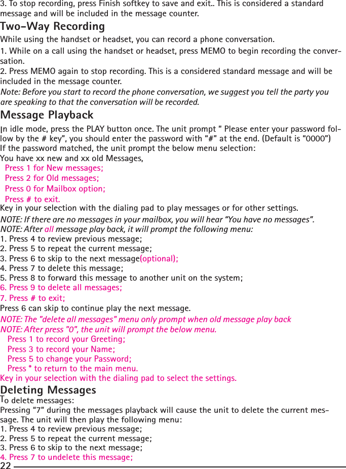 3. To stop recording, press Finish softkey to save and exit.. This is considered a standard message and will be included in the message counter. Two-Way RecordingWhile using the handset or headset, you can record a phone conversation.1. While on a call using the handset or headset, press MEMO to begin recording the conver-sation.2. Press MEMO again to stop recording. This is a considered standard message and will be included in the message counter.Note: Before you start to record the phone conversation, we suggest you tell the party you are speaking to that the conversation will be recorded. Message PlaybackIn idle mode, press the PLAY button once. The unit prompt “ Please enter your password fol-low by the # key”, you should enter the password with “#” at the end. (Default is “0000”)If the password matched, the unit prompt the below menu selection:You have xx new and xx old Messages,  Press 1 for New messages;  Press 2 for Old messages;  Press 0 for Mailbox option;  Press # to exit.Key in your selection with the dialing pad to play messages or for other settings.NOTE: If there are no messages in your mailbox, you will hear “You have no messages”.NOTE: After all message play back, it will prompt the following menu:1. Press 4 to review previous message;2. Press 5 to repeat the current message;3. Press 6 to skip to the next message(optional);4. Press 7 to delete this message;5. Press 8 to forward this message to another unit on the system;6. Press 9 to delete all messages;7. Press # to exit;Press 6 can skip to continue play the next message.NOTE: The &quot;delete all messages&quot; menu only prompt when old message play backNOTE: After press &quot;0&quot;, the unit will prompt the below menu.   Press 1 to record your Greeting;   Press 3 to record your Name;   Press 5 to change your Password;   Press * to return to the main menu.Key in your selection with the dialing pad to select the settings.Deleting MessagesTo delete messages:Pressing “7” during the messages playback will cause the unit to delete the current mes-sage. The unit will then play the following menu:1. Press 4 to review previous message;2. Press 5 to repeat the current message;3. Press 6 to skip to the next message;4. Press 7 to undelete this message;22