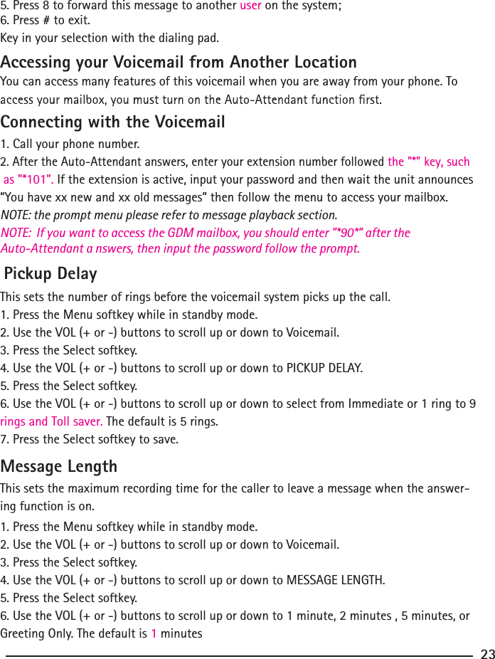 5. Press 8 to forward this message to another user on the system;6. Press # to exit.Key in your selection with the dialing pad. Accessing your Voicemail from Another LocationYou can access many features of this voicemail when you are away from your phone. To  Connecting with the Voicemail1. Call your phone number.2. After the Auto-Attendant answers, enter your extension number followed the &quot;*&quot; key, such as &quot;*101&quot;. If the extension is active, input your password and then wait the unit announces “You have xx new and xx old messages” then follow the menu to access your mailbox.NOTE: the prompt menu please refer to message playback section.NOTE:  If you want to access the GDM mailbox, you should enter &quot;*90*” after the Auto-Attendant a nswers, then input the password follow the prompt. Pickup DelayThis sets the number of rings before the voicemail system picks up the call.1. Press the Menu softkey while in standby mode.2. Use the VOL (+ or -) buttons to scroll up or down to Voicemail.3. Press the Select softkey.4. Use the VOL (+ or -) buttons to scroll up or down to PICKUP DELAY.5. Press the Select softkey.6. Use the VOL (+ or -) buttons to scroll up or down to select from Immediate or 1 ring to 9 rings and Toll saver. The default is 5 rings.7. Press the Select softkey to save.Message LengthThis sets the maximum recording time for the caller to leave a message when the answer-ing function is on.1. Press the Menu softkey while in standby mode.2. Use the VOL (+ or -) buttons to scroll up or down to Voicemail.3. Press the Select softkey.4. Use the VOL (+ or -) buttons to scroll up or down to MESSAGE LENGTH.5. Press the Select softkey.6. Use the VOL (+ or -) buttons to scroll up or down to 1 minute, 2 minutes , 5 minutes, or Greeting Only. The default is 1 minutes23