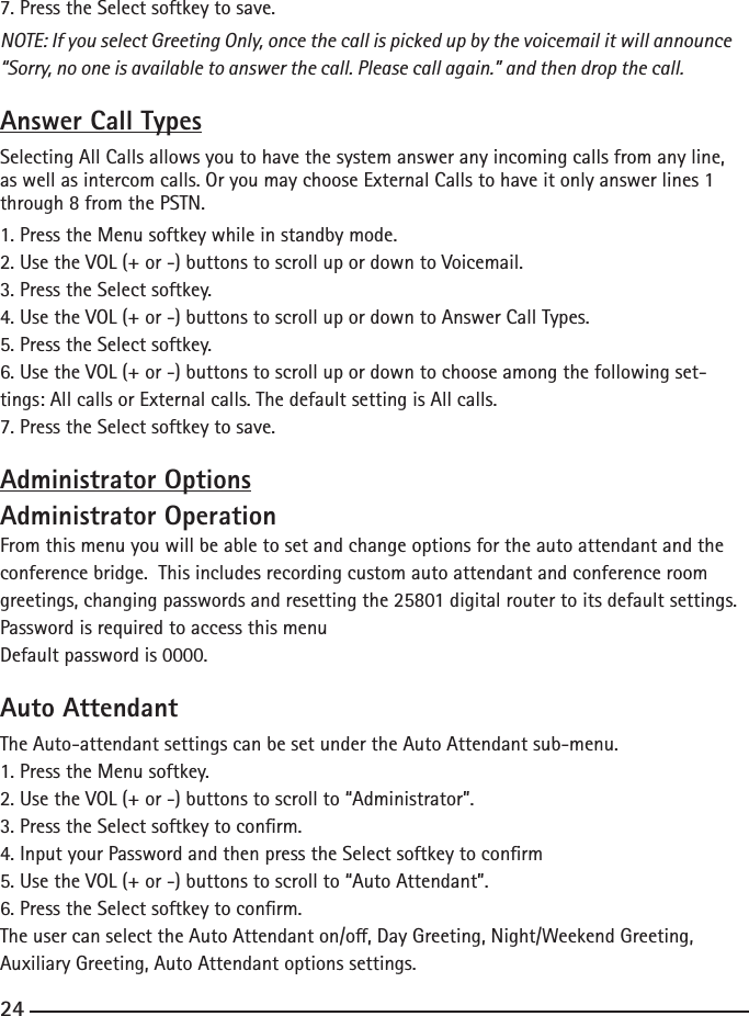 7. Press the Select softkey to save.NOTE: If you select Greeting Only, once the call is picked up by the voicemail it will announce “Sorry, no one is available to answer the call. Please call again.” and then drop the call.Answer Call TypesSelecting All Calls allows you to have the system answer any incoming calls from any line, as well as intercom calls. Or you may choose External Calls to have it only answer lines 1 through 8 from the PSTN.1. Press the Menu softkey while in standby mode.2. Use the VOL (+ or -) buttons to scroll up or down to Voicemail.3. Press the Select softkey.4. Use the VOL (+ or -) buttons to scroll up or down to Answer Call Types.5. Press the Select softkey.6. Use the VOL (+ or -) buttons to scroll up or down to choose among the following set-tings: All calls or External calls. The default setting is All calls.7. Press the Select softkey to save.Administrator OptionsAdministrator OperationFrom this menu you will be able to set and change options for the auto attendant and the conference bridge.  This includes recording custom auto attendant and conference room greetings, changing passwords and resetting the 25801 digital router to its default settings. Password is required to access this menuDefault password is 0000.Auto AttendantThe Auto-attendant settings can be set under the Auto Attendant sub-menu.1. Press the Menu softkey.2. Use the VOL (+ or -) buttons to scroll to “Administrator”.3. Press the Select softkey to conrm.4. Input your Password and then press the Select softkey to conrm5. Use the VOL (+ or -) buttons to scroll to “Auto Attendant”.6. Press the Select softkey to conrm.The user can select the Auto Attendant on/o, Day Greeting, Night/Weekend Greeting, Auxiliary Greeting, Auto Attendant options settings.24