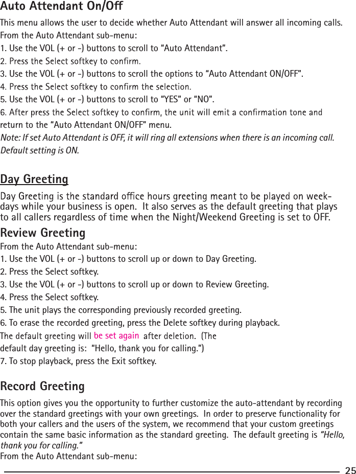 This menu allows the user to decide whether Auto Attendant will answer all incoming calls.From the Auto Attendant sub-menu:1. Use the VOL (+ or -) buttons to scroll to “Auto Attendant”.3. Use the VOL (+ or -) buttons to scroll the options to “Auto Attendant ON/OFF”.5. Use the VOL (+ or -) buttons to scroll to “YES” or “NO”.return to the “Auto Attendant ON/OFF” menu.Note: If set Auto Attendant is OFF, it will ring all extensions when there is an incoming call. Default setting is ON.Day Greetingdays while your business is open.  It also serves as the default greeting that plays to all callers regardless of time when the Night/Weekend Greeting is set to OFF. Review GreetingFrom the Auto Attendant sub-menu:1. Use the VOL (+ or -) buttons to scroll up or down to Day Greeting.2. Press the Select softkey.3. Use the VOL (+ or -) buttons to scroll up or down to Review Greeting.4. Press the Select softkey.5. The unit plays the corresponding previously recorded greeting.6. To erase the recorded greeting, press the Delete softkey during playback.default day greeting is:  “Hello, thank you for calling.”)be set again7. To stop playback, press the Exit softkey.Record GreetingThis option gives you the opportunity to further customize the auto-attendant by recording over the standard greetings with your own greetings.  In order to preserve functionality for both your callers and the users of the system, we recommend that your custom greetings contain the same basic information as the standard greeting.  The default greeting is “Hello, thank you for calling.”From the Auto Attendant sub-menu:25