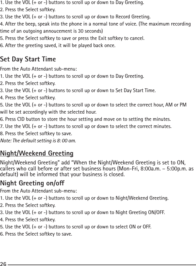 1. Use the VOL (+ or -) buttons to scroll up or down to Day Greeting.2. Press the Select softkey.3. Use the VOL (+ or -) buttons to scroll up or down to Record Greeting.4. After the beep, speak into the phone in a normal tone of voice. (The maximum recording time of an outgoing annoucement is 30 seconds)5. Press the Select softkey to save or press the Exit softkey to cancel.6. After the greeting saved, it will be played back once.Set Day Start TimeFrom the Auto Attendant sub-menu:1. Use the VOL (+ or -) buttons to scroll up or down to Day Greeting.2. Press the Select softkey.3. Use the VOL (+ or -) buttons to scroll up or down to Set Day Start Time.4. Press the Select softkey.5. Use the VOL (+ or -) buttons to scroll up or down to select the correct hour, AM or PM will be set accordingly with the selected hour.6. Press CID button to store the hour setting and move on to setting the minutes.7. Use the VOL (+ or -) buttons to scroll up or down to select the correct minutes.8. Press the Select softkey to save.Note: The default setting is 8: 00 am.Night/Weekend GreetingNight/Weekend Greeting” add “When the Night/Weekend Greeting is set to ON, callers who call before or after set business hours (Mon-Fri, 8:00a.m. – 5:00p.m. as default) will be informed that your business is closed. Night Greeting on/oFrom the Auto Attendant sub-menu:1. Use the VOL (+ or -) buttons to scroll up or down to Night/Weekend Greeting.2. Press the Select softkey.3. Use the VOL (+ or -) buttons to scroll up or down to Night Greeting ON/OFF.4. Press the Select softkey.5. Use the VOL (+ or -) buttons to scroll up or down to select ON or OFF.6. Press the Select softkey to save.26