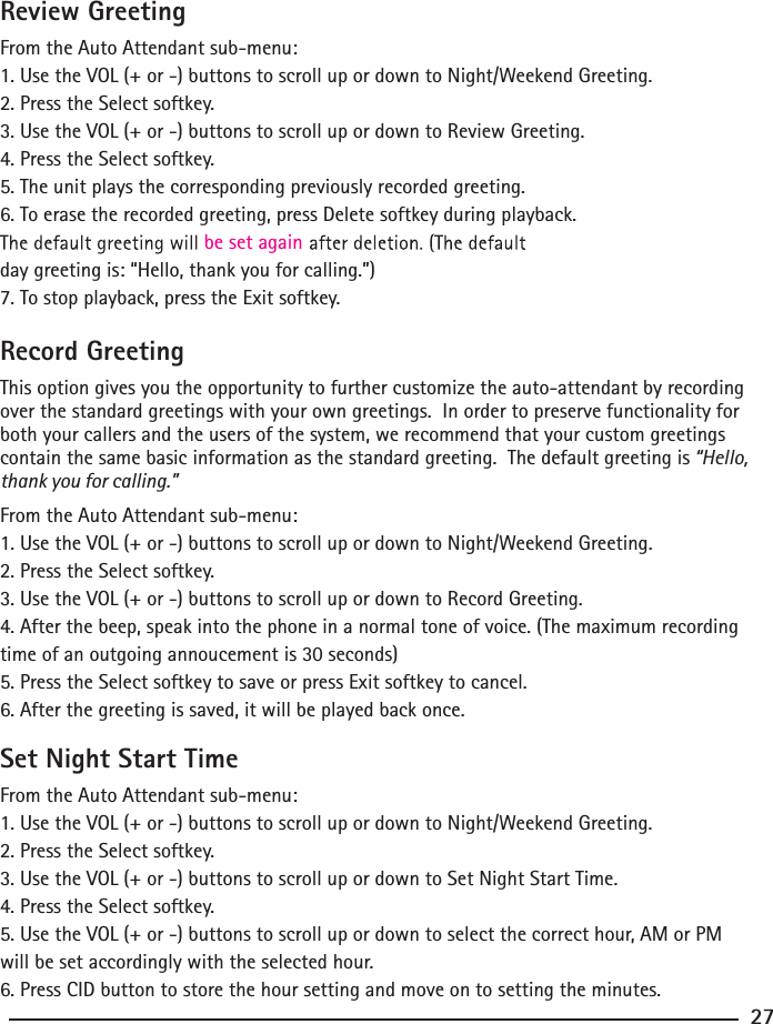 Review GreetingFrom the Auto Attendant sub-menu:1. Use the VOL (+ or -) buttons to scroll up or down to Night/Weekend Greeting.2. Press the Select softkey.3. Use the VOL (+ or -) buttons to scroll up or down to Review Greeting.4. Press the Select softkey.5. The unit plays the corresponding previously recorded greeting.6. To erase the recorded greeting, press Delete softkey during playback. day greeting is: “Hello, thank you for calling.”)7. To stop playback, press the Exit softkey.be set againRecord GreetingThis option gives you the opportunity to further customize the auto-attendant by recording over the standard greetings with your own greetings.  In order to preserve functionality for both your callers and the users of the system, we recommend that your custom greetings contain the same basic information as the standard greeting.  The default greeting is “Hello, thank you for calling.” From the Auto Attendant sub-menu:1. Use the VOL (+ or -) buttons to scroll up or down to Night/Weekend Greeting.2. Press the Select softkey.3. Use the VOL (+ or -) buttons to scroll up or down to Record Greeting.4. After the beep, speak into the phone in a normal tone of voice. (The maximum recording time of an outgoing annoucement is 30 seconds)5. Press the Select softkey to save or press Exit softkey to cancel.6. After the greeting is saved, it will be played back once.Set Night Start TimeFrom the Auto Attendant sub-menu:1. Use the VOL (+ or -) buttons to scroll up or down to Night/Weekend Greeting.2. Press the Select softkey.3. Use the VOL (+ or -) buttons to scroll up or down to Set Night Start Time.4. Press the Select softkey.5. Use the VOL (+ or -) buttons to scroll up or down to select the correct hour, AM or PM will be set accordingly with the selected hour.6. Press CID button to store the hour setting and move on to setting the minutes.27