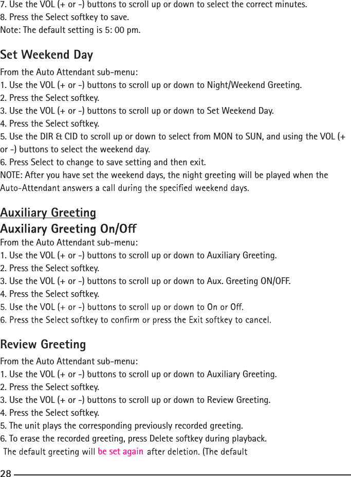 7. Use the VOL (+ or -) buttons to scroll up or down to select the correct minutes.8. Press the Select softkey to save.Note: The default setting is 5: 00 pm.Set Weekend DayFrom the Auto Attendant sub-menu:1. Use the VOL (+ or -) buttons to scroll up or down to Night/Weekend Greeting.2. Press the Select softkey.3. Use the VOL (+ or -) buttons to scroll up or down to Set Weekend Day.4. Press the Select softkey.5. Use the DIR &amp; CID to scroll up or down to select from MON to SUN, and using the VOL (+ or -) buttons to select the weekend day.6. Press Select to change to save setting and then exit.NOTE: After you have set the weekend days, the night greeting will be played when the Auxiliary GreetingFrom the Auto Attendant sub-menu:1. Use the VOL (+ or -) buttons to scroll up or down to Auxiliary Greeting.2. Press the Select softkey.3. Use the VOL (+ or -) buttons to scroll up or down to Aux. Greeting ON/OFF.4. Press the Select softkey.Review GreetingFrom the Auto Attendant sub-menu:1. Use the VOL (+ or -) buttons to scroll up or down to Auxiliary Greeting.2. Press the Select softkey.3. Use the VOL (+ or -) buttons to scroll up or down to Review Greeting.4. Press the Select softkey.5. The unit plays the corresponding previously recorded greeting.6. To erase the recorded greeting, press Delete softkey during playback. be set again28