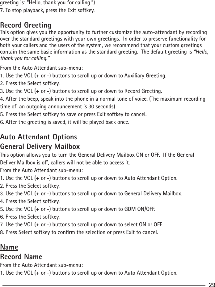 greeting is: “Hello, thank you for calling.”)7. To stop playback, press the Exit softkey.Record GreetingThis option gives you the opportunity to further customize the auto-attendant by recording over the standard greetings with your own greetings.  In order to preserve functionality for both your callers and the users of the system, we recommend that your custom greetings contain the same basic information as the standard greeting.  The default greeting is “Hello, thank you for calling.” From the Auto Attendant sub-menu:1. Use the VOL (+ or -) buttons to scroll up or down to Auxiliary Greeting.2. Press the Select softkey.3. Use the VOL (+ or -) buttons to scroll up or down to Record Greeting.4. After the beep, speak into the phone in a normal tone of voice. (The maximum recording time of  an outgoing announcement is 30 seconds)5. Press the Select softkey to save or press Exit softkey to cancel.6. After the greeting is saved, it will be played back once.Auto Attendant OptionsGeneral Delivery MailboxThis option allows you to turn the General Delivery Mailbox ON or OFF.  If the General Deliver Mailbox is o, callers will not be able to access it.From the Auto Attendant sub-menu:1. Use the VOL (+ or -) buttons to scroll up or down to Auto Attendant Option.2. Press the Select softkey.3. Use the VOL (+ or -) buttons to scroll up or down to General Delivery Mailbox.4. Press the Select softkey.5. Use the VOL (+ or -) buttons to scroll up or down to GDM ON/OFF.6. Press the Select softkey.7. Use the VOL (+ or -) buttons to scroll up or down to select ON or OFF.8. Press Select softkey to conrm the selection or press Exit to cancel.NameRecord NameFrom the Auto Attendant sub-menu:1. Use the VOL (+ or -) buttons to scroll up or down to Auto Attendant Option.29