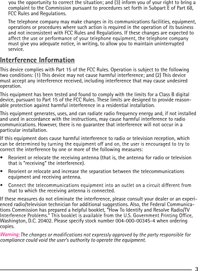       you the opportunity to correct the situation; and (3) inform you of your right to bring a complaint to the Commission pursuant to procedures set forth in Subpart E of Part 68, FCC Rules and Regulations.  The telephone company may make changes in its communications facilities, equipment, operations or procedures where such action is required in the operation of its business and not inconsistent with FCC Rules and Regulations. If these changes are expected to must give you adequate notice, in writing, to allow you to maintain uninterrupted service.Interference InformationThis device complies with Part 15 of the FCC Rules. Operation is subject to the following two conditions: (1) This device may not cause harmful interference; and (2) This device must accept any interference received, including interference that may cause undesired operation.This equipment has been tested and found to comply with the limits for a Class B digital device, pursuant to Part 15 of the FCC Rules. These limits are designed to provide reason-able protection against harmful interference in a residential installation.This equipment generates, uses, and can radiate radio frequency energy and, if not installed and used in accordance with the instructions, may cause harmful interference to radio communications. However, there is no guarantee that interference will not occur in a particular installation.If this equipment does cause harmful interference to radio or television reception, which correct the interference by one or more of the following measures:•  Reorient or relocate the receiving antenna (that is, the antenna for radio or television that is “receiving” the interference).•  Reorient or relocate and increase the separation between the telecommunications equipment and receiving antenna.that to which the receiving antenna is connected.If these measures do not eliminate the interference, please consult your dealer or an experi-enced radio/television technician for additional suggestions. Also, the Federal Communica-tions Commission has prepared a helpful booklet, “How To Identify and Resolve Radio/TV Washington, D.C. 20402. Please specify stock number 004-000-00345-4 when ordering copies.compliance could void the user’s authority to operate the equipment.Warning3