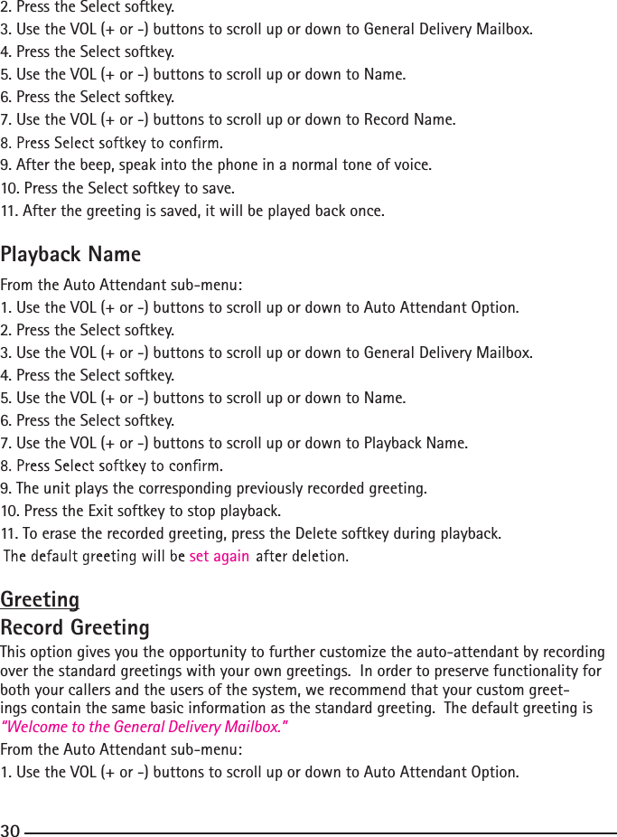 2. Press the Select softkey.3. Use the VOL (+ or -) buttons to scroll up or down to General Delivery Mailbox.4. Press the Select softkey.5. Use the VOL (+ or -) buttons to scroll up or down to Name.6. Press the Select softkey.7. Use the VOL (+ or -) buttons to scroll up or down to Record Name.9. After the beep, speak into the phone in a normal tone of voice. 10. Press the Select softkey to save.11. After the greeting is saved, it will be played back once.Playback NameFrom the Auto Attendant sub-menu:1. Use the VOL (+ or -) buttons to scroll up or down to Auto Attendant Option.2. Press the Select softkey.3. Use the VOL (+ or -) buttons to scroll up or down to General Delivery Mailbox.4. Press the Select softkey.5. Use the VOL (+ or -) buttons to scroll up or down to Name.6. Press the Select softkey.7. Use the VOL (+ or -) buttons to scroll up or down to Playback Name.9. The unit plays the corresponding previously recorded greeting.10. Press the Exit softkey to stop playback.11. To erase the recorded greeting, press the Delete softkey during playback. set againGreetingRecord GreetingThis option gives you the opportunity to further customize the auto-attendant by recording over the standard greetings with your own greetings.  In order to preserve functionality for both your callers and the users of the system, we recommend that your custom greet-ings contain the same basic information as the standard greeting.  The default greeting is “Welcome to the General Delivery Mailbox.” From the Auto Attendant sub-menu:1. Use the VOL (+ or -) buttons to scroll up or down to Auto Attendant Option.30