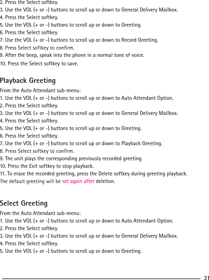 2. Press the Select softkey.3. Use the VOL (+ or -) buttons to scroll up or down to General Delivery Mailbox.4. Press the Select softkey.5. Use the VOL (+ or -) buttons to scroll up or down to Greeting.6. Press the Select softkey.7. Use the VOL (+ or -) buttons to scroll up or down to Record Greeting.9. After the beep, speak into the phone in a normal tone of voice. 10. Press the Select softkey to save.Playback GreetingFrom the Auto Attendant sub-menu:1. Use the VOL (+ or -) buttons to scroll up or down to Auto Attendant Option.2. Press the Select softkey.3. Use the VOL (+ or -) buttons to scroll up or down to General Delivery Mailbox.4. Press the Select softkey.5. Use the VOL (+ or -) buttons to scroll up or down to Greeting.6. Press the Select softkey.7. Use the VOL (+ or -) buttons to scroll up or down to Playback Greeting.9. The unit plays the corresponding previously recorded greeting.10. Press the Exit softkey to stop playback.11. To erase the recorded greeting, press the Delete softkey during greeting playback.set again after deletion.Select GreetingFrom the Auto Attendant sub-menu:1. Use the VOL (+ or -) buttons to scroll up or down to Auto Attendant Option.2. Press the Select softkey.3. Use the VOL (+ or -) buttons to scroll up or down to General Delivery Mailbox.4. Press the Select softkey.5. Use the VOL (+ or -) buttons to scroll up or down to Greeting.31