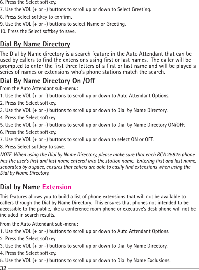 6. Press the Select softkey.7. Use the VOL (+ or -) buttons to scroll up or down to Select Greeting.9. Use the VOL (+ or -) buttons to select Name or Greeting.10. Press the Select softkey to save.Dial By Name DirectoryThe Dial by Name directory is a search feature in the Auto Attendant that can be series of names or extensions who’s phone stations match the search. From the Auto Attendant sub-menu:1. Use the VOL (+ or -) buttons to scroll up or down to Auto Attendant Options.2. Press the Select softkey.3. Use the VOL (+ or -) buttons to scroll up or down to Dial by Name Directory.4. Press the Select softkey.5. Use the VOL (+ or -) buttons to scroll up or down to Dial by Name Directory ON/OFF.6. Press the Select softkey.7. Use the VOL (+ or -) buttons to scroll up or down to select ON or OFF.8. Press Select softkey to save.NOTE: When using the Dial by Name Directory, please make sure that each RCA 25825 phone Dial by Name Directory.Dial by Name ExtensionThis features allows you to build a list of phone extensions that will not be available to callers through the Dial by Name Directory.  This ensures that phones not intended to be accessible to the public, like a conference room phone or executive’s desk phone will not be included in search results. From the Auto Attendant sub-menu:1. Use the VOL (+ or -) buttons to scroll up or down to Auto Attendant Options.2. Press the Select softkey.3. Use the VOL (+ or -) buttons to scroll up or down to Dial by Name Directory.4. Press the Select softkey.5. Use the VOL (+ or -) buttons to scroll up or down to Dial by Name Exclusions.32