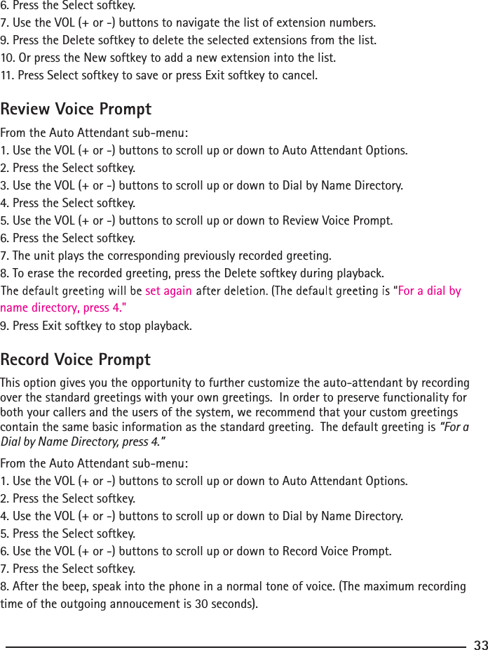 6. Press the Select softkey.7. Use the VOL (+ or -) buttons to navigate the list of extension numbers.9. Press the Delete softkey to delete the selected extensions from the list.10. Or press the New softkey to add a new extension into the list.11. Press Select softkey to save or press Exit softkey to cancel.Review Voice PromptFrom the Auto Attendant sub-menu:1. Use the VOL (+ or -) buttons to scroll up or down to Auto Attendant Options.2. Press the Select softkey.3. Use the VOL (+ or -) buttons to scroll up or down to Dial by Name Directory.4. Press the Select softkey.5. Use the VOL (+ or -) buttons to scroll up or down to Review Voice Prompt.6. Press the Select softkey.7. The unit plays the corresponding previously recorded greeting.8. To erase the recorded greeting, press the Delete softkey during playback.  For a dial by set again9. Press Exit softkey to stop playback.name directory, press 4.&quot;Record Voice PromptThis option gives you the opportunity to further customize the auto-attendant by recording over the standard greetings with your own greetings.  In order to preserve functionality for both your callers and the users of the system, we recommend that your custom greetings contain the same basic information as the standard greeting.  The default greeting is “For a Dial by Name Directory, press 4.” From the Auto Attendant sub-menu:1. Use the VOL (+ or -) buttons to scroll up or down to Auto Attendant Options.2. Press the Select softkey.4. Use the VOL (+ or -) buttons to scroll up or down to Dial by Name Directory.5. Press the Select softkey.6. Use the VOL (+ or -) buttons to scroll up or down to Record Voice Prompt.7. Press the Select softkey.8. After the beep, speak into the phone in a normal tone of voice. (The maximum recording time of the outgoing annoucement is 30 seconds).33