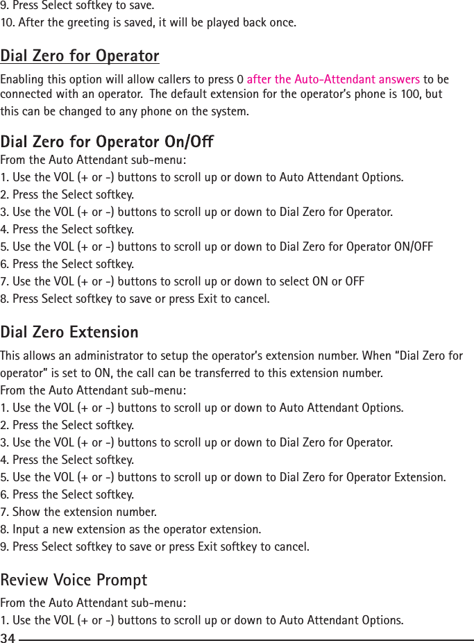 9. Press Select softkey to save.10. After the greeting is saved, it will be played back once.Dial Zero for OperatorEnabling this option will allow callers to press 0 after the Auto-Attendant answers to be connected with an operator.  The default extension for the operator’s phone is 100, but this can be changed to any phone on the system. From the Auto Attendant sub-menu:1. Use the VOL (+ or -) buttons to scroll up or down to Auto Attendant Options.2. Press the Select softkey.3. Use the VOL (+ or -) buttons to scroll up or down to Dial Zero for Operator.4. Press the Select softkey.5. Use the VOL (+ or -) buttons to scroll up or down to Dial Zero for Operator ON/OFF6. Press the Select softkey.7. Use the VOL (+ or -) buttons to scroll up or down to select ON or OFF8. Press Select softkey to save or press Exit to cancel.Dial Zero ExtensionThis allows an administrator to setup the operator’s extension number. When “Dial Zero for operator” is set to ON, the call can be transferred to this extension number.From the Auto Attendant sub-menu:1. Use the VOL (+ or -) buttons to scroll up or down to Auto Attendant Options.2. Press the Select softkey.3. Use the VOL (+ or -) buttons to scroll up or down to Dial Zero for Operator.4. Press the Select softkey.5. Use the VOL (+ or -) buttons to scroll up or down to Dial Zero for Operator Extension.6. Press the Select softkey.7. Show the extension number.8. Input a new extension as the operator extension.9. Press Select softkey to save or press Exit softkey to cancel.Review Voice PromptFrom the Auto Attendant sub-menu:1. Use the VOL (+ or -) buttons to scroll up or down to Auto Attendant Options.34