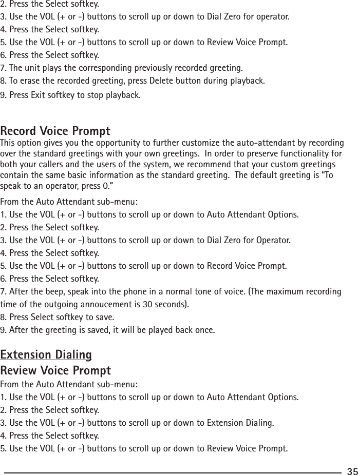 2. Press the Select softkey.3. Use the VOL (+ or -) buttons to scroll up or down to Dial Zero for operator.4. Press the Select softkey.5. Use the VOL (+ or -) buttons to scroll up or down to Review Voice Prompt.6. Press the Select softkey.7. The unit plays the corresponding previously recorded greeting.8. To erase the recorded greeting, press Delete button during playback.  9. Press Exit softkey to stop playback.Record Voice PromptThis option gives you the opportunity to further customize the auto-attendant by recording over the standard greetings with your own greetings.  In order to preserve functionality for both your callers and the users of the system, we recommend that your custom greetings contain the same basic information as the standard greeting.  The default greeting is “To speak to an operator, press 0.”From the Auto Attendant sub-menu:1. Use the VOL (+ or -) buttons to scroll up or down to Auto Attendant Options.2. Press the Select softkey.3. Use the VOL (+ or -) buttons to scroll up or down to Dial Zero for Operator.4. Press the Select softkey.5. Use the VOL (+ or -) buttons to scroll up or down to Record Voice Prompt.6. Press the Select softkey.7. After the beep, speak into the phone in a normal tone of voice. (The maximum recording time of the outgoing annoucement is 30 seconds).8. Press Select softkey to save.9. After the greeting is saved, it will be played back once.Extension DialingReview Voice PromptFrom the Auto Attendant sub-menu:1. Use the VOL (+ or -) buttons to scroll up or down to Auto Attendant Options.2. Press the Select softkey.3. Use the VOL (+ or -) buttons to scroll up or down to Extension Dialing.4. Press the Select softkey.5. Use the VOL (+ or -) buttons to scroll up or down to Review Voice Prompt.35