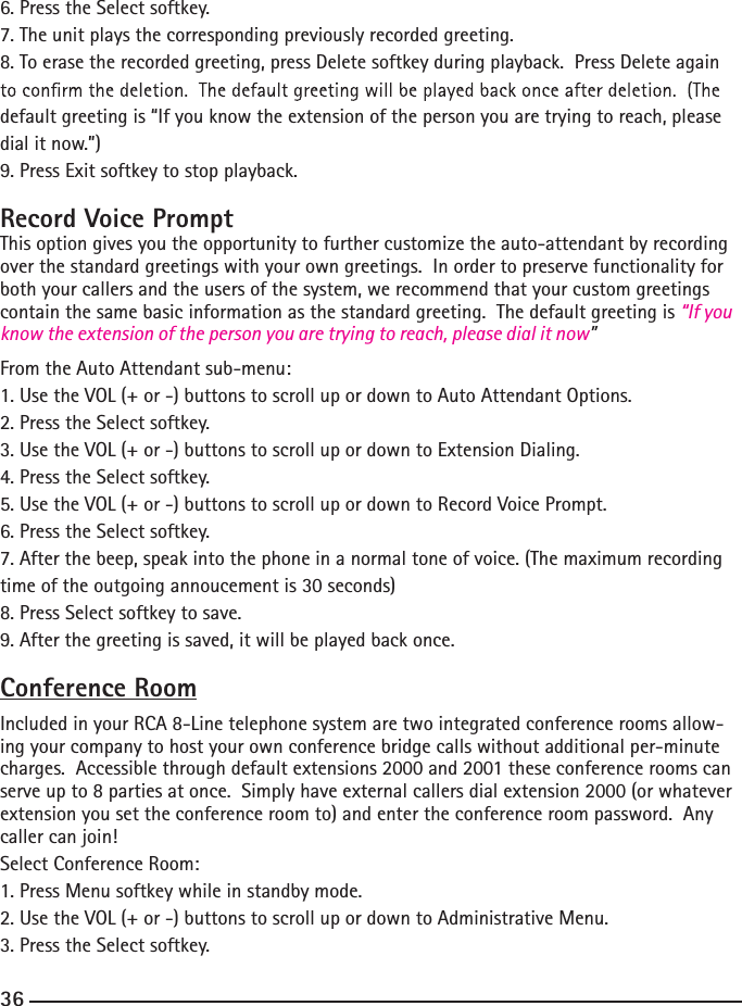 6. Press the Select softkey.7. The unit plays the corresponding previously recorded greeting.8. To erase the recorded greeting, press Delete softkey during playback.  Press Delete again default greeting is “If you know the extension of the person you are trying to reach, please dial it now.”)9. Press Exit softkey to stop playback.Record Voice PromptThis option gives you the opportunity to further customize the auto-attendant by recording over the standard greetings with your own greetings.  In order to preserve functionality for both your callers and the users of the system, we recommend that your custom greetings contain the same basic information as the standard greeting.  The default greeting is “If you know the extension of the person you are trying to reach, please dial it now”From the Auto Attendant sub-menu:1. Use the VOL (+ or -) buttons to scroll up or down to Auto Attendant Options.2. Press the Select softkey.3. Use the VOL (+ or -) buttons to scroll up or down to Extension Dialing.4. Press the Select softkey.5. Use the VOL (+ or -) buttons to scroll up or down to Record Voice Prompt.6. Press the Select softkey.7. After the beep, speak into the phone in a normal tone of voice. (The maximum recording time of the outgoing annoucement is 30 seconds)8. Press Select softkey to save.9. After the greeting is saved, it will be played back once.Conference RoomIncluded in your RCA 8-Line telephone system are two integrated conference rooms allow-ing your company to host your own conference bridge calls without additional per-minute charges.  Accessible through default extensions 2000 and 2001 these conference rooms can serve up to 8 parties at once.  Simply have external callers dial extension 2000 (or whatever extension you set the conference room to) and enter the conference room password.  Any caller can join!Select Conference Room:1. Press Menu softkey while in standby mode.2. Use the VOL (+ or -) buttons to scroll up or down to Administrative Menu.3. Press the Select softkey.36