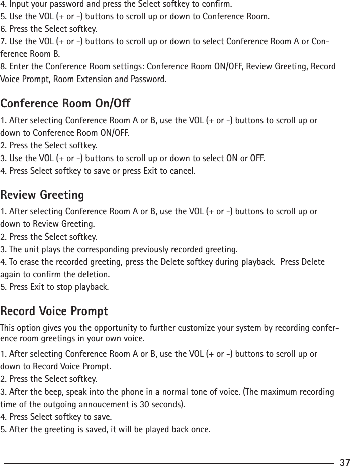 4. Input your password and press the Select softkey to conrm.5. Use the VOL (+ or -) buttons to scroll up or down to Conference Room.6. Press the Select softkey.7. Use the VOL (+ or -) buttons to scroll up or down to select Conference Room A or Con-ference Room B.8. Enter the Conference Room settings: Conference Room ON/OFF, Review Greeting, Record Voice Prompt, Room Extension and Password.Conference Room On/O1. After selecting Conference Room A or B, use the VOL (+ or -) buttons to scroll up or down to Conference Room ON/OFF.2. Press the Select softkey.3. Use the VOL (+ or -) buttons to scroll up or down to select ON or OFF.4. Press Select softkey to save or press Exit to cancel. Review Greeting1. After selecting Conference Room A or B, use the VOL (+ or -) buttons to scroll up or down to Review Greeting.2. Press the Select softkey.3. The unit plays the corresponding previously recorded greeting.4. To erase the recorded greeting, press the Delete softkey during playback.  Press Delete again to conrm the deletion.5. Press Exit to stop playback.Record Voice PromptThis option gives you the opportunity to further customize your system by recording confer-ence room greetings in your own voice.1. After selecting Conference Room A or B, use the VOL (+ or -) buttons to scroll up or down to Record Voice Prompt.2. Press the Select softkey.3. After the beep, speak into the phone in a normal tone of voice. (The maximum recording time of the outgoing annoucement is 30 seconds).4. Press Select softkey to save.5. After the greeting is saved, it will be played back once.37