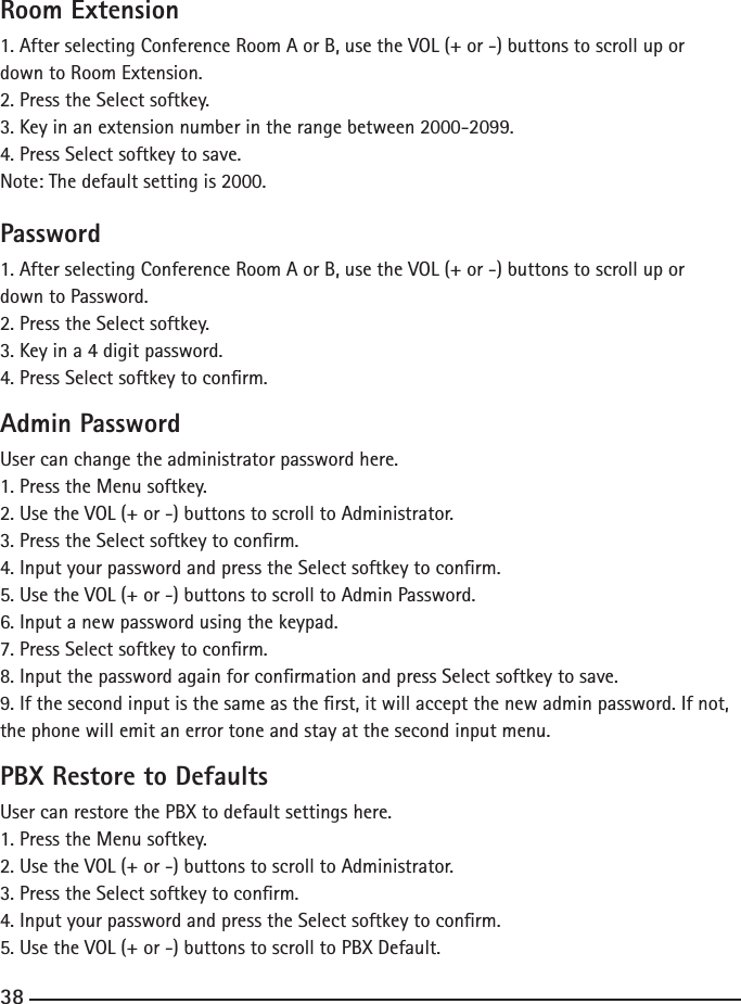 Room Extension1. After selecting Conference Room A or B, use the VOL (+ or -) buttons to scroll up or down to Room Extension.2. Press the Select softkey.3. Key in an extension number in the range between 2000-2099.4. Press Select softkey to save.Note: The default setting is 2000.Password1. After selecting Conference Room A or B, use the VOL (+ or -) buttons to scroll up or down to Password.2. Press the Select softkey.3. Key in a 4 digit password.4. Press Select softkey to conrm.Admin PasswordUser can change the administrator password here.1. Press the Menu softkey.2. Use the VOL (+ or -) buttons to scroll to Administrator.3. Press the Select softkey to conrm.4. Input your password and press the Select softkey to conrm.5. Use the VOL (+ or -) buttons to scroll to Admin Password.6. Input a new password using the keypad.7. Press Select softkey to conrm.8. Input the password again for conrmation and press Select softkey to save.9. If the second input is the same as the rst, it will accept the new admin password. If not, the phone will emit an error tone and stay at the second input menu.PBX Restore to DefaultsUser can restore the PBX to default settings here.1. Press the Menu softkey.2. Use the VOL (+ or -) buttons to scroll to Administrator.3. Press the Select softkey to conrm.4. Input your password and press the Select softkey to conrm.5. Use the VOL (+ or -) buttons to scroll to PBX Default.38