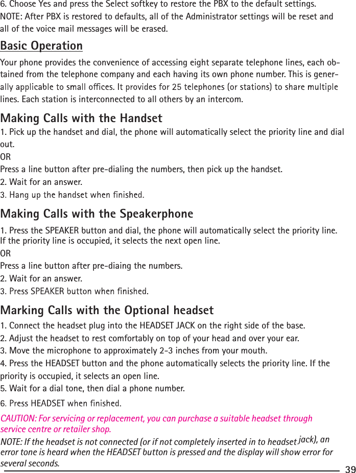 6. Choose Yes and press the Select softkey to restore the PBX to the default settings.NOTE: After PBX is restored to defaults, all of the Administrator settings will be reset and all of the voice mail messages will be erased.Basic OperationYour phone provides the convenience of accessing eight separate telephone lines, each ob-tained from the telephone company and each having its own phone number. This is gener-lines. Each station is interconnected to all others by an intercom.Making Calls with the Handset1. Pick up the handset and dial, the phone will automatically select the priority line and dial out.ORPress a line button after pre-dialing the numbers, then pick up the handset.2. Wait for an answer.Making Calls with the Speakerphone1. Press the SPEAKER button and dial, the phone will automatically select the priority line.  If the priority line is occupied, it selects the next open line.ORPress a line button after pre-diaing the numbers.2. Wait for an answer.Marking Calls with the Optional headset 1. Connect the headset plug into the HEADSET JACK on the right side of the base.2. Adjust the headset to rest comfortably on top of your head and over your ear.3. Move the microphone to approximately 2-3 inches from your mouth.4. Press the HEADSET button and the phone automatically selects the priority line. If the priority is occupied, it selects an open line.5. Wait for a dial tone, then dial a phone number.NOTE: If the headset is not connected (or if not completely inserted in to headset CAUTION: For servicing or replacement, you can purchase a suitable headset through service centre or retailer shop.jack), an error tone is heard when the HEADSET button is pressed and the display will show error for several seconds. 39