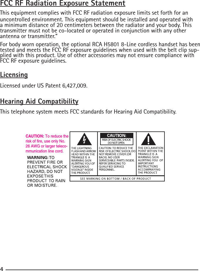 FCC RF Radiation Exposure StatementThis equipment complies with FCC RF radiation exposure limits set forth for an uncontrolled environment. This equipment should be installed and operated with a minimum distance of 20 centimeters between the radiator and your body. This transmitter must not be co-located or operated in conjunction with any other antenna or transmitter.”For body worn operation, the optional RCA H5801 8-Line cordless handset has been tested and meets the FCC RF exposure guidelines when used with the belt clip sup-plied with this product. Use of other accessories may not ensure compliance with FCC RF exposure guidelines.LicensingLicensed under US Patent 6,427,009.Hearing Aid CompatibilityThis telephone system meets FCC standards for Hearing Aid Compatibility.CAUTION: To reduce the risk of fire, use only No. 26 AWG or larger teleco-mmunication line cord.4