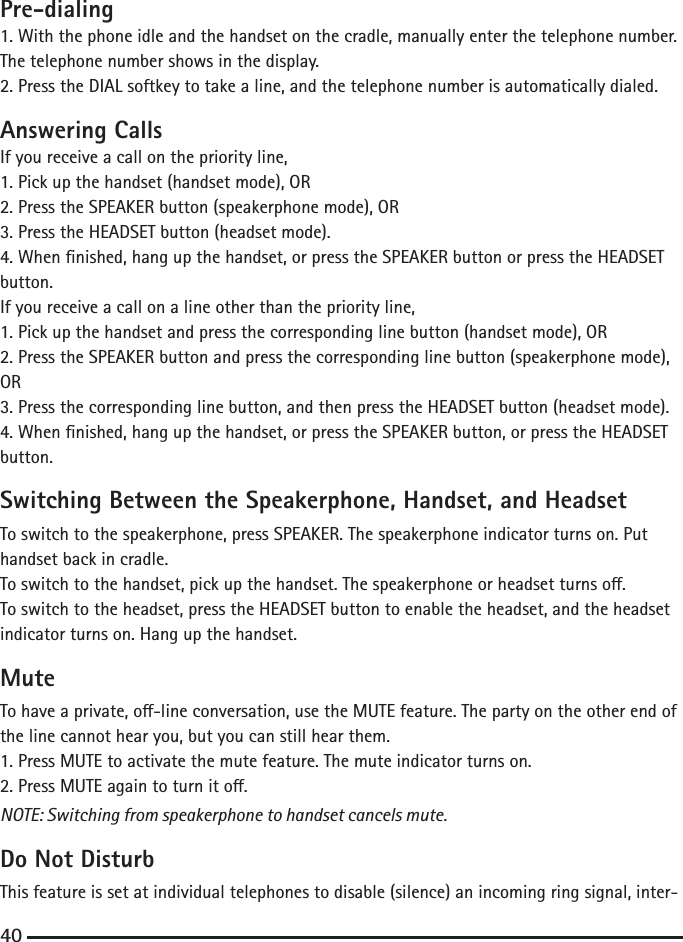 Pre-dialing1. With the phone idle and the handset on the cradle, manually enter the telephone number.The telephone number shows in the display.2. Press the DIAL softkey to take a line, and the telephone number is automatically dialed.Answering CallsIf you receive a call on the priority line,1. Pick up the handset (handset mode), OR2. Press the SPEAKER button (speakerphone mode), OR3. Press the HEADSET button (headset mode).4. When nished, hang up the handset, or press the SPEAKER button or press the HEADSET button.If you receive a call on a line other than the priority line,1. Pick up the handset and press the corresponding line button (handset mode), OR2. Press the SPEAKER button and press the corresponding line button (speakerphone mode), OR3. Press the corresponding line button, and then press the HEADSET button (headset mode).4. When nished, hang up the handset, or press the SPEAKER button, or press the HEADSET button.Switching Between the Speakerphone, Handset, and HeadsetTo switch to the speakerphone, press SPEAKER. The speakerphone indicator turns on. Put handset back in cradle.To switch to the handset, pick up the handset. The speakerphone or headset turns o.To switch to the headset, press the HEADSET button to enable the headset, and the headset indicator turns on. Hang up the handset.MuteTo have a private, o-line conversation, use the MUTE feature. The party on the other end of the line cannot hear you, but you can still hear them.1. Press MUTE to activate the mute feature. The mute indicator turns on.2. Press MUTE again to turn it o.NOTE: Switching from speakerphone to handset cancels mute.Do Not DisturbThis feature is set at individual telephones to disable (silence) an incoming ring signal, inter-40
