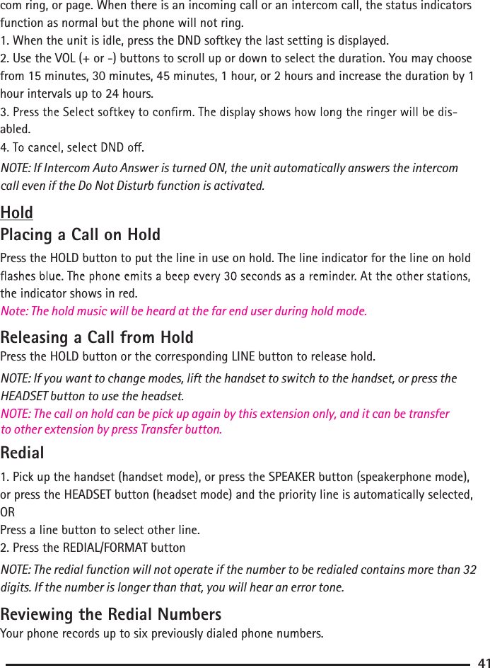 com ring, or page. When there is an incoming call or an intercom call, the status indicators function as normal but the phone will not ring.1. When the unit is idle, press the DND softkey the last setting is displayed.2. Use the VOL (+ or -) buttons to scroll up or down to select the duration. You may choose from 15 minutes, 30 minutes, 45 minutes, 1 hour, or 2 hours and increase the duration by 1 hour intervals up to 24 hours.abled.NOTE: If Intercom Auto Answer is turned ON, the unit automatically answers the intercom call even if the Do Not Disturb function is activated.HoldPlacing a Call on HoldPress the HOLD button to put the line in use on hold. The line indicator for the line on hold the indicator shows in red.Releasing a Call from HoldPress the HOLD button or the corresponding LINE button to release hold.NOTE: If you want to change modes, lift the handset to switch to the handset, or press the HEADSET button to use the headset.NOTE: The call on hold can be pick up again by this extension only, and it can be transfer to other extension by press Transfer button.Note: The hold music will be heard at the far end user during hold mode.Redial1. Pick up the handset (handset mode), or press the SPEAKER button (speakerphone mode), or press the HEADSET button (headset mode) and the priority line is automatically selected,ORPress a line button to select other line.2. Press the REDIAL/FORMAT buttonNOTE: The redial function will not operate if the number to be redialed contains more than 32 digits. If the number is longer than that, you will hear an error tone.Reviewing the Redial NumbersYour phone records up to six previously dialed phone numbers.41