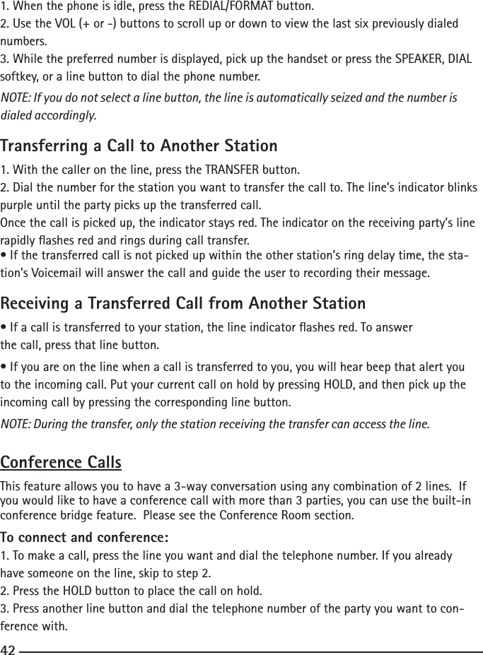 1. When the phone is idle, press the REDIAL/FORMAT button.2. Use the VOL (+ or -) buttons to scroll up or down to view the last six previously dialed numbers.3. While the preferred number is displayed, pick up the handset or press the SPEAKER, DIAL softkey, or a line button to dial the phone number.NOTE: If you do not select a line button, the line is automatically seized and the number is dialed accordingly.Transferring a Call to Another Station1. With the caller on the line, press the TRANSFER button.2. Dial the number for the station you want to transfer the call to. The line’s indicator blinks purple until the party picks up the transferred call.Once the call is picked up, the indicator stays red. The indicator on the receiving party’s line rapidly ashes red and rings during call transfer.• If the transferred call is not picked up within the other station’s ring delay time, the sta-tion’s Voicemail will answer the call and guide the user to recording their message.Receiving a Transferred Call from Another Station• If a call is transferred to your station, the line indicator ashes red. To answerthe call, press that line button.• If you are on the line when a call is transferred to you, you will hear beep that alert you to the incoming call. Put your current call on hold by pressing HOLD, and then pick up the incoming call by pressing the corresponding line button.NOTE: During the transfer, only the station receiving the transfer can access the line.Conference CallsThis feature allows you to have a 3-way conversation using any combination of 2 lines.  If you would like to have a conference call with more than 3 parties, you can use the built-in conference bridge feature.  Please see the Conference Room section.To connect and conference:1. To make a call, press the line you want and dial the telephone number. If you already have someone on the line, skip to step 2.2. Press the HOLD button to place the call on hold.3. Press another line button and dial the telephone number of the party you want to con-ference with.42