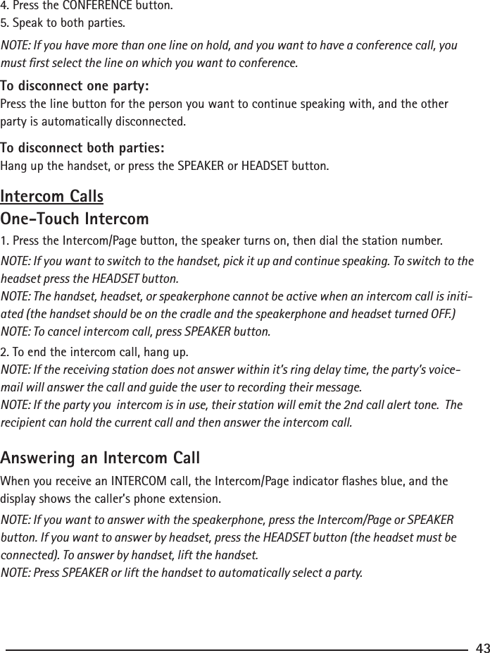 4. Press the CONFERENCE button.5. Speak to both parties.NOTE: If you have more than one line on hold, and you want to have a conference call, you must rst select the line on which you want to conference.To disconnect one party:Press the line button for the person you want to continue speaking with, and the other party is automatically disconnected.To disconnect both parties:Hang up the handset, or press the SPEAKER or HEADSET button.Intercom CallsOne-Touch Intercom1. Press the Intercom/Page button, the speaker turns on, then dial the station number.NOTE: If you want to switch to the handset, pick it up and continue speaking. To switch to the headset press the HEADSET button.NOTE: The handset, headset, or speakerphone cannot be active when an intercom call is initi-ated (the handset should be on the cradle and the speakerphone and headset turned OFF.)NOTE: To cancel intercom call, press SPEAKER button.2. To end the intercom call, hang up.NOTE: If the receiving station does not answer within it’s ring delay time, the party’s voice-mail will answer the call and guide the user to recording their message.NOTE: If the party you  intercom is in use, their station will emit the 2nd call alert tone.  The recipient can hold the current call and then answer the intercom call.Answering an Intercom CallWhen you receive an INTERCOM call, the Intercom/Page indicator ashes blue, and the display shows the caller’s phone extension.NOTE: If you want to answer with the speakerphone, press the Intercom/Page or SPEAKER button. If you want to answer by headset, press the HEADSET button (the headset must be connected). To answer by handset, lift the handset.NOTE: Press SPEAKER or lift the handset to automatically select a party. 43