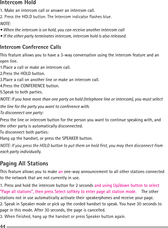 Intercom Hold1. Make an intercom call or answer an intercom call.NOTE:• When the intercom is on hold, you can receive another intercom call • If the other party terminates intercom, intercom hold is also released.Intercom Conference CallsThis feature allows you to have a 3-way conversation using the intercom feature and an open line.1.Place a call or make an intercom call.2.Press the HOLD button.3.Place a call on another line or make an intercom call.4.Press the CONFERENCE button.5.Speak to both parties.NOTE: If you have more than one party on hold (telephone line or intercom), you must select the line for the party you want to conference with.To disconnect one party:Press the line or intercom button for the person you want to continue speaking with, and the other party is automatically disconnected.To disconnect both parties:Hang up the handset, or press the SPEAKER button.each party individually.Paging All StationsThis feature allows you to make an one-way announcement to all other stations connected to the network that are not currently in use. 1. Press and hold the intercom button for 2 seconds and using Up/down button to select&quot;Page all stations&quot;, then press Select softkey to enter page all station mode.  The other stations not in use automatically activate their speakerphones and receive your page.2. Speak in Speaker mode or pick up the corded handset to speak. You have 30 seconds to page in this mode. After 30 seconds, the page is cancelled.44