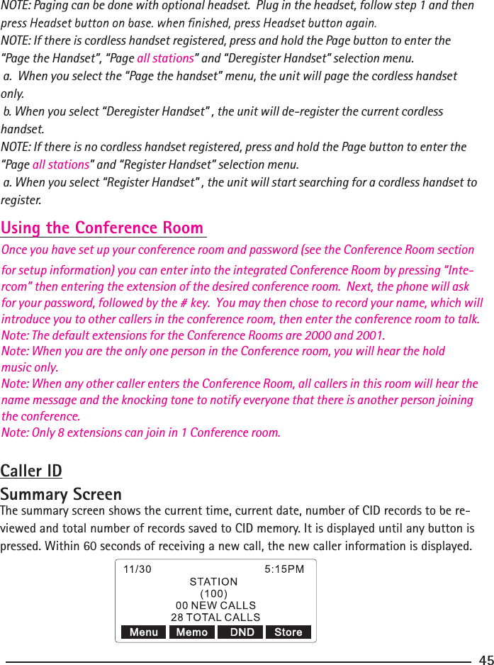 NOTE: Paging can be done with optional headset.  Plug in the headset, follow step 1 and then NOTE: If there is cordless handset registered, press and hold the Page button to enter the “Page the Handset”, “Page all stations” and “Deregister Handset” selection menu.  a.  When you select the “Page the handset” menu, the unit will page the cordless handset only. b. When you select “Deregister Handset” , the unit will de-register the current cordless handset.NOTE: If there is no cordless handset registered, press and hold the Page button to enter the “Page all stations” and “Register Handset” selection menu.  a. When you select “Register Handset” , the unit will start searching for a cordless handset to register.Using the Conference RoomOnce you have set up your conference room and password (see the Conference Room section for setup information) you can enter into the integrated Conference Room by pressing “Inte-rcom” then entering the extension of the desired conference room.  Next, the phone will ask for your password, followed by the # key.  You may then chose to record your name, which will introduce you to other callers in the conference room, then enter the conference room to talk.Note: The default extensions for the Conference Rooms are 2000 and 2001.Note: When you are the only one person in the Conference room, you will hear the hold music only.Note: When any other caller enters the Conference Room, all callers in this room will hear the name message and the knocking tone to notify everyone that there is another person joining the conference.Note: Only 8 extensions can join in 1 Conference room.Caller IDSummary ScreenThe summary screen shows the current time, current date, number of CID records to be re-viewed and total number of records saved to CID memory. It is displayed until any button is pressed. Within 60 seconds of receiving a new call, the new caller information is displayed.45