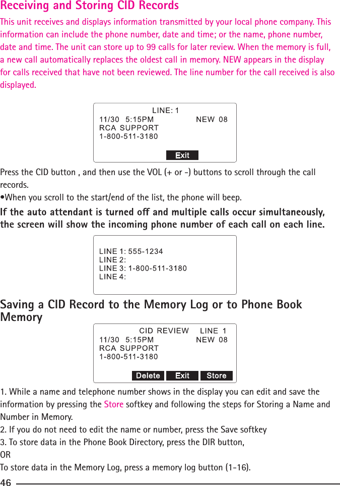 Press the CID button , and then use the VOL (+ or -) buttons to scroll through the call records.•When you scroll to the start/end of the list, the phone will beep.the screen will show the incoming phone number of each call on each line.Saving a CID Record to the Memory Log or to Phone Book Memory1. While a name and telephone number shows in the display you can edit and save the information by pressing the Store softkey and following the steps for Storing a Name and Number in Memory.2. If you do not need to edit the name or number, press the Save softkey3. To store data in the Phone Book Directory, press the DIR button,ORTo store data in the Memory Log, press a memory log button (1-16).46Receiving and Storing CID RecordsThis unit receives and displays information transmitted by your local phone company. This information can include the phone number, date and time; or the name, phone number, date and time. The unit can store up to 99 calls for later review. When the memory is full, a new call automatically replaces the oldest call in memory. NEW appears in the display for calls received that have not been reviewed. The line number for the call received is also displayed. 