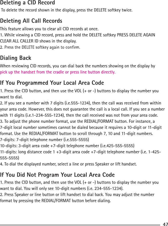 Deleting a CID Record To delete the record shown in the display, press the DELETE softkey twice.Deleting All Call RecordsThis feature allows you to clear all CID records at once.1. While viewing a CID record, press and hold the DELETE softkey PRESS DELETE AGAIN CLEAR ALL CALLER ID shows in the display.Dialing BackWhen reviewing CID records, you can dial back the numbers showing on the display by pick up the handset from the cradle or press line button directly.If You Programmed Your Local Area Code1. Press the CID button, and then use the VOL (+ or -) buttons to display the number you want to dial.2. If you see a number with 7 digits (i.e.555-1234), then the call was received from within your area code. However, this does not guarantee the call is a local call. If you see a number with 11 digits (i.e.1-234-555-1234), then the call received was not from your area code.3. To adjust the phone number format, use the REDIAL/FORMAT button. For instance, a 7-digit local number sometimes cannot be dialed because it requires a 10-digit or 11-digit format. Use the REDIAL/FORMAT button to scroll through 7, 10 and 11-digit numbers.7-digits: 7-digit telephone number (i.e.555-5555)10-digits: 3-digit area code +7-digit telephone number (i.e.425-555-5555)11-digits: long distance code 1 +3-digit area code +7-digit telephone number (i.e. 1-425-555-5555)4. To dial the displayed number, select a line or press Speaker or lift handset.If You Did Not Program Your Local Area Code1. Press the CID button, and then use the VOL (+ or -) buttons to display the number you want to dial. You will only see 10-digit numbers (i.e. 234-555-1234).2. Press Speaker or line button or lift handset to dial back. You may adjust the number format by pressing the REDIAL/FORMAT button before dialing.47