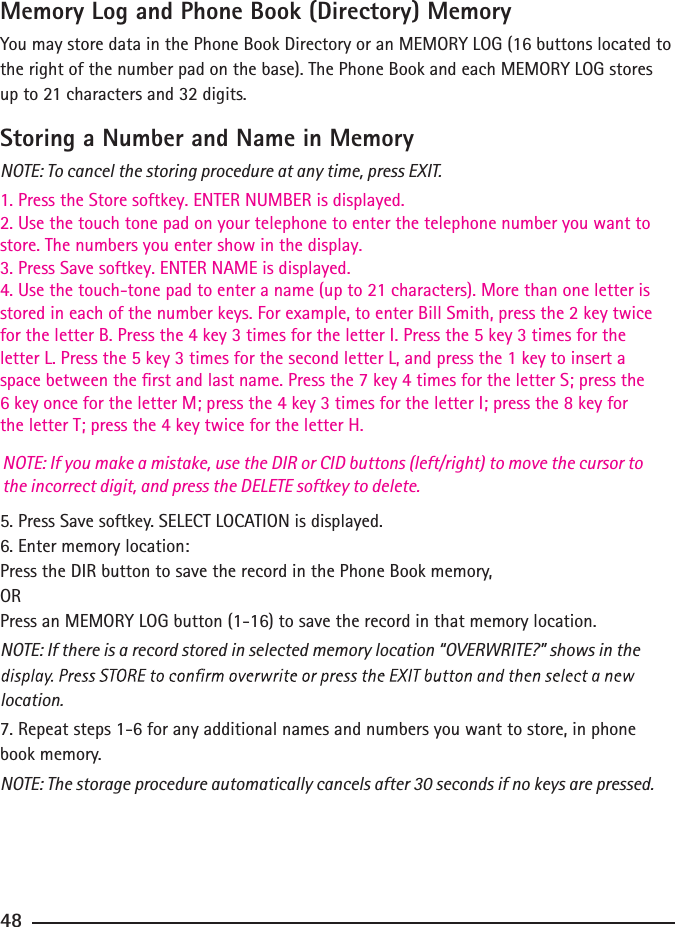 Memory Log and Phone Book (Directory) MemoryYou may store data in the Phone Book Directory or an MEMORY LOG (16 buttons located to the right of the number pad on the base). The Phone Book and each MEMORY LOG stores up to 21 characters and 32 digits.Storing a Number and Name in MemoryNOTE: To cancel the storing procedure at any time, press EXIT.1. Press the Store softkey. ENTER NUMBER is displayed.2. Use the touch tone pad on your telephone to enter the telephone number you want tostore. The numbers you enter show in the display.3. Press Save softkey. ENTER NAME is displayed.4. Use the touch-tone pad to enter a name (up to 21 characters). More than one letter isstored in each of the number keys. For example, to enter Bill Smith, press the 2 key twice for the letter B. Press the 4 key 3 times for the letter I. Press the 5 key 3 times for the letter L. Press the 5 key 3 times for the second letter L, and press the 1 key to insert a space between the rst and last name. Press the 7 key 4 times for the letter S; press the 6 key once for the letter M; press the 4 key 3 times for the letter I; press the 8 key for the letter T; press the 4 key twice for the letter H.5. Press Save softkey. SELECT LOCATION is displayed.6. Enter memory location:Press the DIR button to save the record in the Phone Book memory,ORPress an MEMORY LOG button (1-16) to save the record in that memory location.NOTE: If there is a record stored in selected memory location “OVERWRITE?” shows in the location.7. Repeat steps 1-6 for any additional names and numbers you want to store, in phone book memory.NOTE: The storage procedure automatically cancels after 30 seconds if no keys are pressed.48NOTE: If you make a mistake, use the DIR or CID buttons (left/right) to move the cursor to the incorrect digit, and press the DELETE softkey to delete.