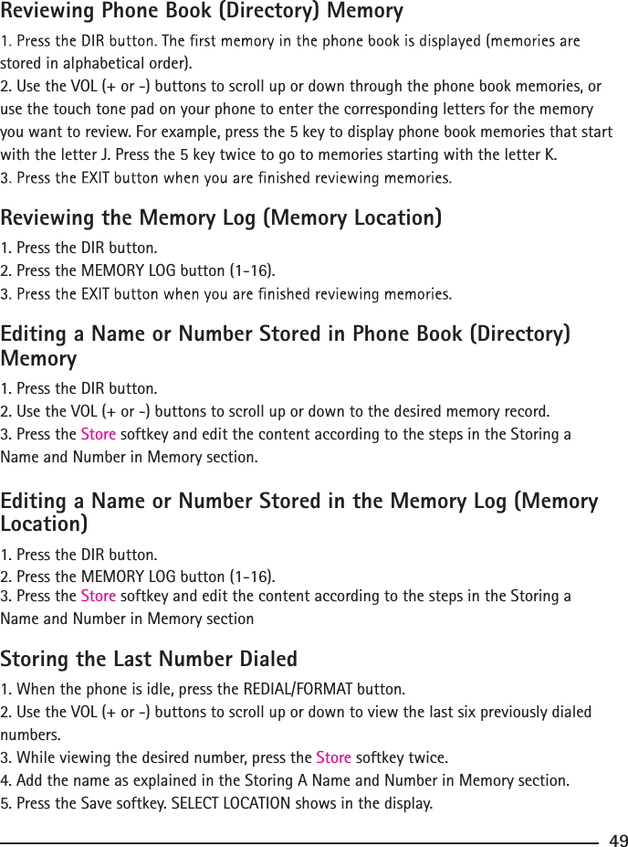 Reviewing Phone Book (Directory) Memorystored in alphabetical order).2. Use the VOL (+ or -) buttons to scroll up or down through the phone book memories, or use the touch tone pad on your phone to enter the corresponding letters for the memory you want to review. For example, press the 5 key to display phone book memories that start with the letter J. Press the 5 key twice to go to memories starting with the letter K.Reviewing the Memory Log (Memory Location)1. Press the DIR button.2. Press the MEMORY LOG button (1-16).Editing a Name or Number Stored in Phone Book (Directory) Memory1. Press the DIR button.2. Use the VOL (+ or -) buttons to scroll up or down to the desired memory record.3. Press the Store softkey and edit the content according to the steps in the Storing a Name and Number in Memory section.Editing a Name or Number Stored in the Memory Log (Memory Location)1. Press the DIR button.2. Press the MEMORY LOG button (1-16).3. Press the Store softkey and edit the content according to the steps in the Storing a Name and Number in Memory sectionStoring the Last Number Dialed1. When the phone is idle, press the REDIAL/FORMAT button.2. Use the VOL (+ or -) buttons to scroll up or down to view the last six previously dialed numbers.3. While viewing the desired number, press the Store softkey twice.4. Add the name as explained in the Storing A Name and Number in Memory section.5. Press the Save softkey. SELECT LOCATION shows in the display.49