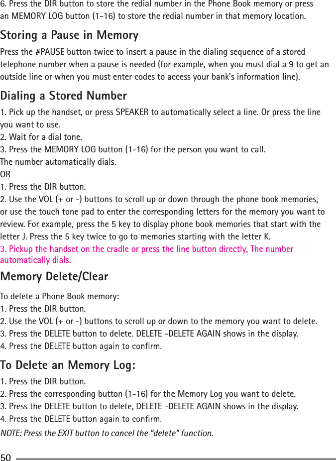 6. Press the DIR button to store the redial number in the Phone Book memory or press an MEMORY LOG button (1-16) to store the redial number in that memory location.Storing a Pause in MemoryPress the #PAUSE button twice to insert a pause in the dialing sequence of a stored telephone number when a pause is needed (for example, when you must dial a 9 to get an outside line or when you must enter codes to access your bank’s information line).Dialing a Stored Number1. Pick up the handset, or press SPEAKER to automatically select a line. Or press the line you want to use.2. Wait for a dial tone.3. Press the MEMORY LOG button (1-16) for the person you want to call.The number automatically dials.OR1. Press the DIR button.2. Use the VOL (+ or -) buttons to scroll up or down through the phone book memories, or use the touch tone pad to enter the corresponding letters for the memory you want to review. For example, press the 5 key to display phone book memories that start with the letter J. Press the 5 key twice to go to memories starting with the letter K.3. Pickup the handset on the cradle or press the line button directly, The number automatically dials.Memory Delete/ClearTo delete a Phone Book memory:1. Press the DIR button.2. Use the VOL (+ or -) buttons to scroll up or down to the memory you want to delete.3. Press the DELETE button to delete. DELETE -DELETE AGAIN shows in the display.To Delete an Memory Log:1. Press the DIR button.2. Press the corresponding button (1-16) for the Memory Log you want to delete.3. Press the DELETE button to delete, DELETE -DELETE AGAIN shows in the display.NOTE: Press the EXIT button to cancel the “delete” function.50