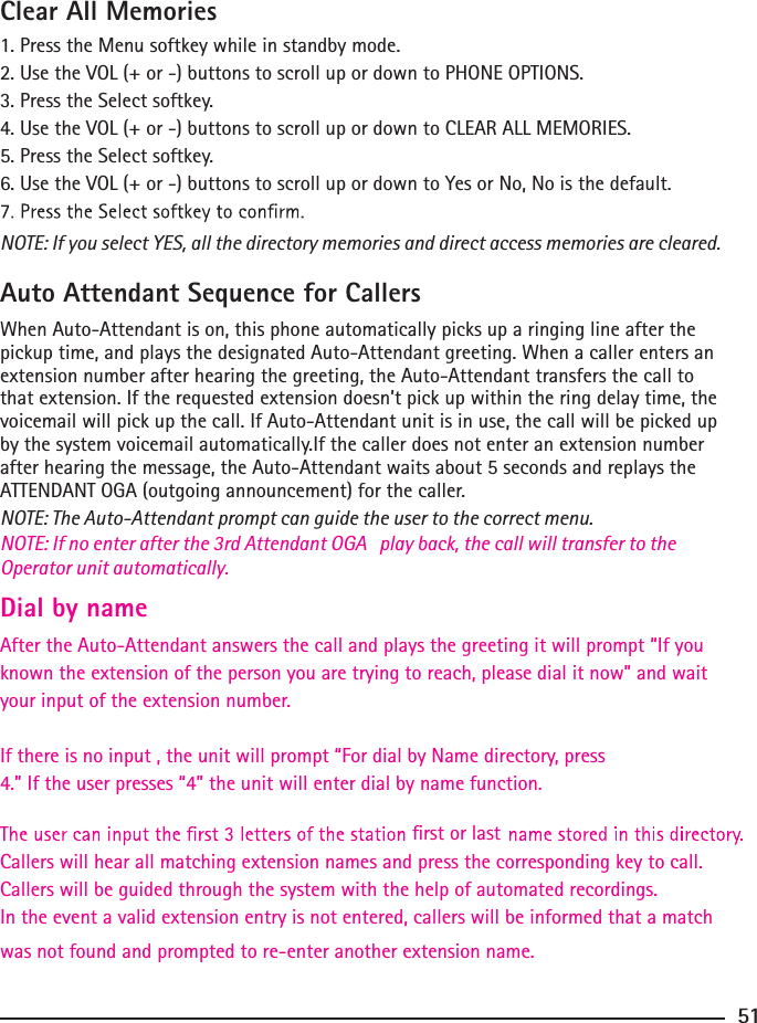 Clear All Memories1. Press the Menu softkey while in standby mode.2. Use the VOL (+ or -) buttons to scroll up or down to PHONE OPTIONS.3. Press the Select softkey.4. Use the VOL (+ or -) buttons to scroll up or down to CLEAR ALL MEMORIES.5. Press the Select softkey.6. Use the VOL (+ or -) buttons to scroll up or down to Yes or No, No is the default.NOTE: If you select YES, all the directory memories and direct access memories are cleared.Auto Attendant Sequence for CallersWhen Auto-Attendant is on, this phone automatically picks up a ringing line after the pickup time, and plays the designated Auto-Attendant greeting. When a caller enters an extension number after hearing the greeting, the Auto-Attendant transfers the call to that extension. If the requested extension doesn’t pick up within the ring delay time, the voicemail will pick up the call. If Auto-Attendant unit is in use, the call will be picked up by the system voicemail automatically.If the caller does not enter an extension number after hearing the message, the Auto-Attendant waits about 5 seconds and replays the ATTENDANT OGA (outgoing announcement) for the caller.NOTE: The Auto-Attendant prompt can guide the user to the correct menu.51Dial by name After the Auto-Attendant answers the call and plays the greeting it will prompt “If you NOTE: If no enter after the 3rd Attendant OGA   play back, the call will transfer to the Operator unit automatically.known the extension of the person you are trying to reach, please dial it now” and wait your input of the extension number.If there is no input , the unit will prompt “For dial by Name directory, press 4.” If the user presses “4” the unit will enter dial by name function.Callers will hear all matching extension names and press the corresponding key to call.    rst or lastCallers will be guided through the system with the help of automated recordings. In the event a valid extension entry is not entered, callers will be informed that a match was not found and prompted to re-enter another extension name. 