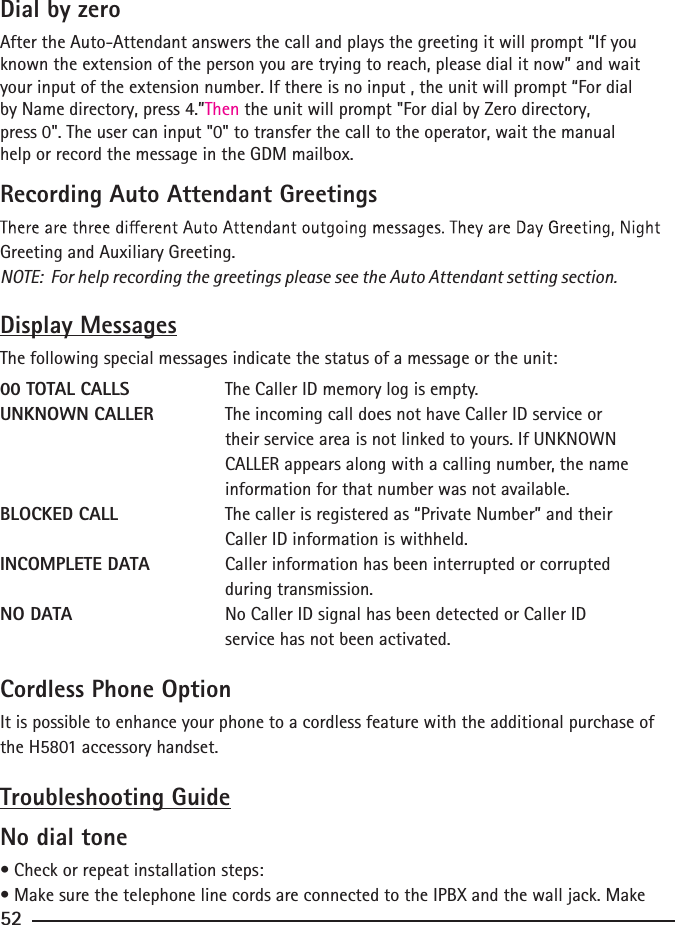 Dial by zeroAfter the Auto-Attendant answers the call and plays the greeting it will prompt “If you known the extension of the person you are trying to reach, please dial it now” and waityour input of the extension number. If there is no input , the unit will prompt “For dial by Name directory, press 4.”Then the unit will prompt &quot;For dial by Zero directory,   press 0&quot;. The user can input &quot;0&quot; to transfer the call to the operator, wait the manual  help or record the message in the GDM mailbox.Recording Auto Attendant GreetingsGreeting and Auxiliary Greeting. NOTE:  For help recording the greetings please see the Auto Attendant setting section.Display MessagesThe following special messages indicate the status of a message or the unit:00 TOTAL CALLS    The Caller ID memory log is empty.UNKNOWN CALLER   The incoming call does not have Caller ID service or                                                           their service area is not linked to yours. If UNKNOWN                                         CALLER appears along with a calling number, the name                      information for that number was not available.BLOCKED CALL     The caller is registered as “Private Number” and their          Caller ID information is withheld.INCOMPLETE DATA   Caller information has been interrupted or corrupted          during transmission.NO DATA     No Caller ID signal has been detected or Caller ID            service has not been activated.52Cordless Phone OptionIt is possible to enhance your phone to a cordless feature with the additional purchase of the H5801 accessory handset. Troubleshooting GuideNo dial tone• Check or repeat installation steps:• Make sure the telephone line cords are connected to the IPBX and the wall jack. Make 