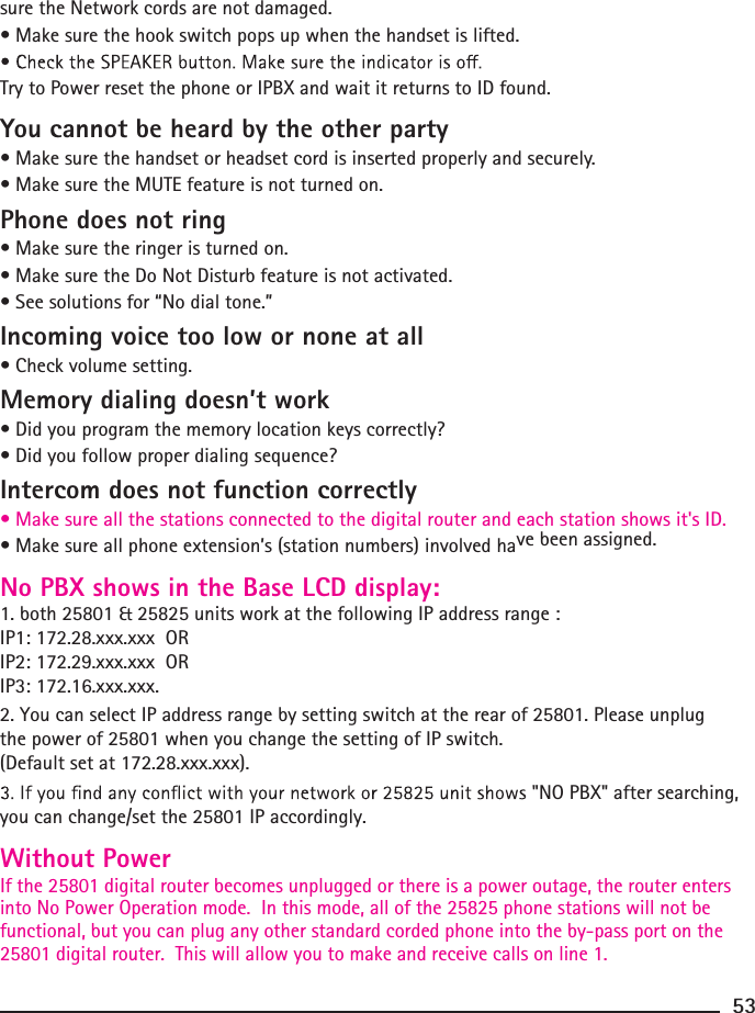  sure the Network cords are not damaged.• Make sure the hook switch pops up when the handset is lifted.Try to Power reset the phone or IPBX and wait it returns to ID found.You cannot be heard by the other party• Make sure the handset or headset cord is inserted properly and securely.• Make sure the MUTE feature is not turned on.Phone does not ring• Make sure the ringer is turned on.• Make sure the Do Not Disturb feature is not activated.• See solutions for “No dial tone.”Incoming voice too low or none at all• Check volume setting.Memory dialing doesn’t work• Did you program the memory location keys correctly?• Did you follow proper dialing sequence?Intercom does not function correctly• Make sure all the stations connected to the digital router and each station shows it&apos;s ID.• Make sure all phone extension’s (station numbers) involved have been assigned.No PBX shows in the Base LCD display:1. both 25801 &amp; 25825 units work at the following IP address raWithout PowerIf the 25801 digital router becomes unplugged or there is a power outage, the router enters into No Power Operation mode.  In this mode, all of the 25825 phone stations will not be functional, but you can plug any other standard corded phone into the by-pass port on the 25801 digital router.  This will allow you to make and receive calls on line 1.nge : IP1: 172.28.xxx.xxx  ORIP2: 172.29.xxx.xxx  ORIP3: 172.16.xxx.xxx.  2. You can select IP address range by setting switch at the rear of 25801. Please unplug the power of 25801 when you change the setting of IP switch.(Default set at 172.28.xxx.xxx).  &quot;NO PBX&quot; after searching, you can change/set the 25801 IP accordingly.53